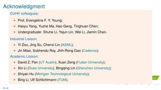 Acknowledgment
CUHK colleagues:
Prof. Evengeline F. Y. Young;
Haoyu Yang, Yuzhe Ma, Hao Geng, Tinghuan Chen;
Undergraduate: Shuhe Li, Yajun Lin, Wei Li, Jiamin Chen.
Industrial Liaison:
Yi Zou, Jing Su, Chenxi Lin (ASML);
Jin Miao, Subhendu Roy, Jhih-Rong Gao (Cadence).
Academic Liaison:
David Z. Pan (UT Austin), Xuan Zeng (Fudan University);
Xin Li (Duke University), Bingqing Lin (Shenzhen University);
Shiyan Hu (Michgan Technological University);
Bing Li, Ulf Schlichtmann (TUM).
36 / 36
 