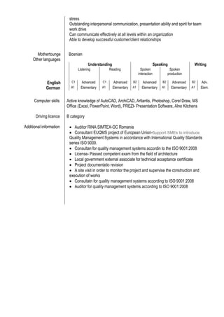 stress
Outstanding interpersonal communication, presentation ability and spirit for team
work drive
Can communicate effectively at all levels within an organization
Able to develop successful customer/client relationships
Mothertounge Bosnian
Other languages
Understanding Speaking Writing
Listening Reading Spoken
interaction
Spoken
production
English C1 Advanced C1 Advanced B2 Advanced B2 Advanced B2 Adv.
German A1 Elementary A1 Elementary A1 Elementary A1 Elementary A1 Elem.
Computer skills Active knowledge of AutoCAD, ArchiCAD, Artlantis, Photoshop, Corel Draw, MS
Office (Excel, PowerPoint, Word), PREZI- Presentation Software, Alno Kitchens
Driving licence
Additional information
B category
 Auditor RINA SIMTEX-OC Romania
 Consultant EUQMS project of European Union-Support SMEs to introduce
Quality Management Systems in accordance with International Quality Standards
series ISO 9000.
 Consultan for quality management systems accordin to the ISO 9001:2008
 License- Passed competent exam from the field of architecture
 Local government external associate for technical acceptance certificate
 Project documentatio revision
 A site visit in order to monitor the project and supervise the construction and
execution of works
 Consultatn for quality management systems according to ISO 9001:2008
 Auditor for quality management systems according to ISO 9001:2008
 