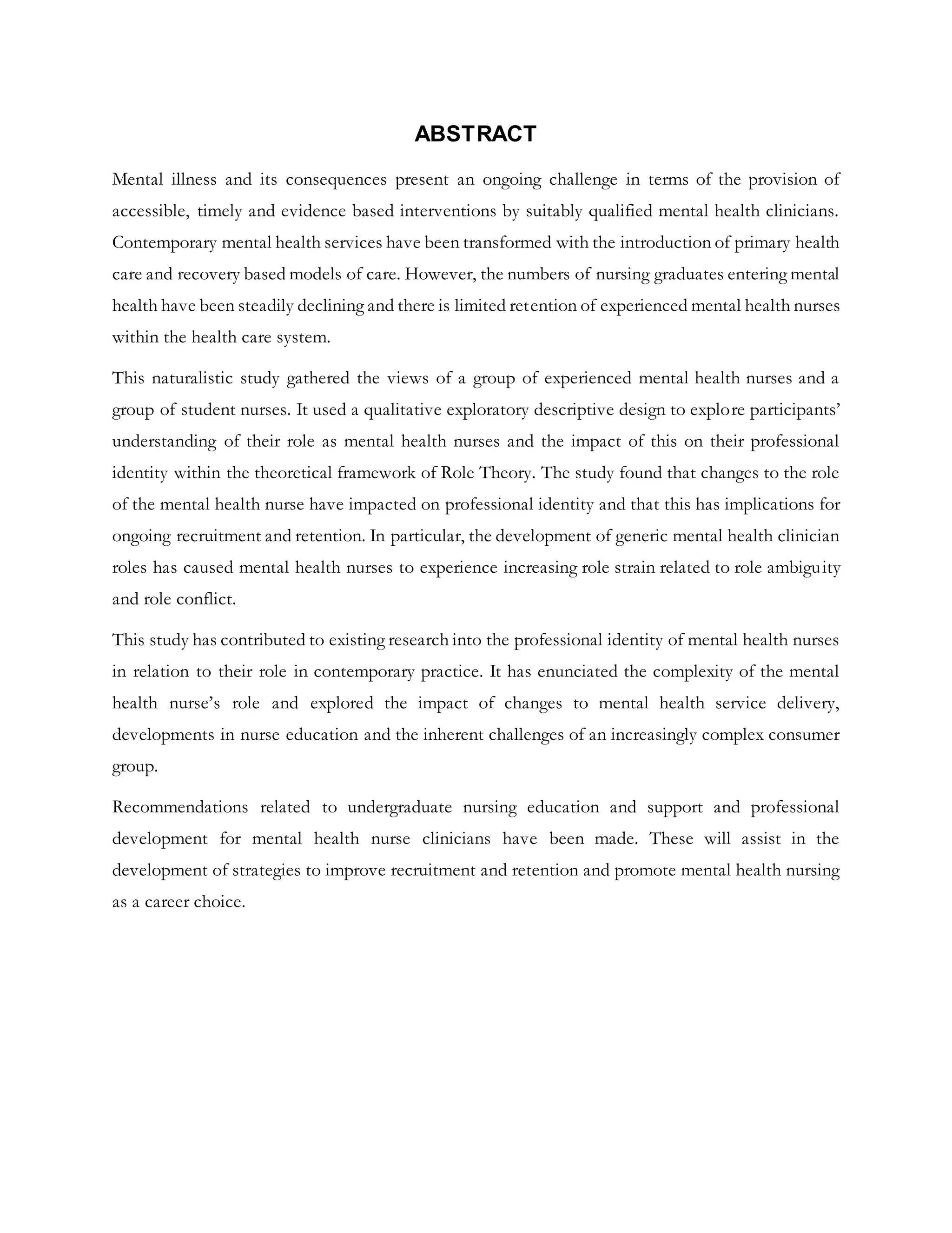 ABSTRACT
Mental illness and its consequences present an ongoing challenge in terms of the provision of
accessible, timely and evidence based interventions by suitably qualified mental health clinicians.
Contemporary mental health services have been transformed with the introduction of primary health
care and recovery based models of care. However, the numbers of nursing graduates entering mental
health have been steadily declining and there is limited retention of experienced mental health nurses
within the health care system.
This naturalistic study gathered the views of a group of experienced mental health nurses and a
group of student nurses. It used a qualitative exploratory descriptive design to explore participants’
understanding of their role as mental health nurses and the impact of this on their professional
identity within the theoretical framework of Role Theory. The study found that changes to the role
of the mental health nurse have impacted on professional identity and that this has implications for
ongoing recruitment and retention. In particular, the development of generic mental health clinician
roles has caused mental health nurses to experience increasing role strain related to role ambiguity
and role conflict.
This study has contributed to existing research into the professional identity of mental health nurses
in relation to their role in contemporary practice. It has enunciated the complexity of the mental
health nurse’s role and explored the impact of changes to mental health service delivery,
developments in nurse education and the inherent challenges of an increasingly complex consumer
group.
Recommendations related to undergraduate nursing education and support and professional
development for mental health nurse clinicians have been made. These will assist in the
development of strategies to improve recruitment and retention and promote mental health nursing
as a career choice.
 