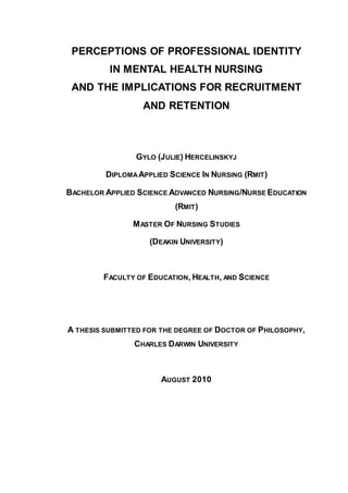 PERCEPTIONS OF PROFESSIONAL IDENTITY
IN MENTAL HEALTH NURSING
AND THE IMPLICATIONS FOR RECRUITMENT
AND RETENTION
GYLO (JULIE) HERCELINSKYJ
DIPLOMA APPLIED SCIENCE IN NURSING (RMIT)
BACHELOR APPLIED SCIENCE ADVANCED NURSING/NURSE EDUCATION
(RMIT)
MASTER OF NURSING STUDIES
(DEAKIN UNIVERSITY)
FACULTY OF EDUCATION, HEALTH, AND SCIENCE
A THESIS SUBMITTED FOR THE DEGREE OF DOCTOR OF PHILOSOPHY,
CHARLES DARWIN UNIVERSITY
AUGUST 2010
 