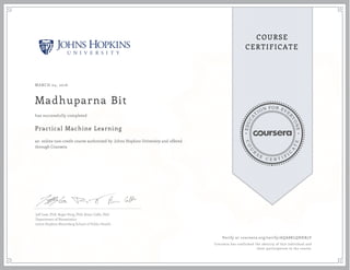 EDUCA
T
ION FOR EVE
R
YONE
CO
U
R
S
E
C E R T I F
I
C
A
TE
COURSE
CERTIFICATE
MARCH 04, 2016
Madhuparna Bit
Practical Machine Learning
an online non-credit course authorized by Johns Hopkins University and offered
through Coursera
has successfully completed
Jeff Leek, PhD; Roger Peng, PhD; Brian Caffo, PhD
Department of Biostatistics
Johns Hopkins Bloomberg School of Public Health
Verify at coursera.org/verify/AQA8KLQHKR5Y
Coursera has confirmed the identity of this individual and
their participation in the course.
 