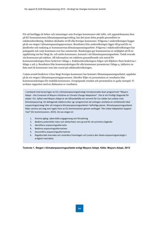 IVL-rapport B 2228 Klimatanpassning 2015 - Så långt har Sveriges kommuner kommit
10
För att kartlägga de behov och utmaningar som Sveriges kommuners står inför, och uppmärksamma dem
på EU-kommissionens klimatanpassningsverktyg, har det inom detta projekt genomförts en
enkätundersökning. Enkäten skickades ut till alla Sveriges kommuner. Frågorna i undersökningen bygger
på de sex stegen i klimatanpassningsprocessen. Resultaten från undersökningen ligger till grund för en
jämförelse och rankning av kommunernas klimatanpassningsarbete. Frågorna i enkätundersökningen har
poängsatts och varje kommuns svar har summerats. Rankningen ger kommunerna en möjlighet att få en
uppfattning om hur långt de, och andra kommuner, kommit i sitt klimatanpassningsarbete. Totalt svarade
165 kommuner på enkäten. All information om enkätens genomförande och metod för
kommunrankningen finns beskrivet i bilaga 1. Enkätundersökningens frågor och följebrev finns beskrivna i
bilaga 2 och 3. Resultaten från kommunrakningen för alla kommuner presenteras i bilaga 4, inklusive en
lista med de kommuner som inte svarat på enkätundersökningen.
I nästa avsnitt beskriver vi hur långt Sveriges kommuner har kommit i klimatanpassningsarbetet, uppdelat
på de sex stegen i klimatanpassningsprocessen. Därefter följer en presentation av resultaten från
kommunrankningen för enskilda kommuner, övergripande resultat och presentation av goda exempel. Vi
avslutar rapporten med en diskussion av resultaten.
Textruta 1. Stegen i klimatanpassningsarbetet enligt Mayors Adapt. Källa: Mayors Adapt, 2015
I samband med lanseringen av EU:s klimatanpassningsstrategi introducerades även programmet ”Mayors
Adapt – the Covenant of Mayors Initiative on Climate Change Adaptation”. Det är ett frivilligt åtagande för
städer i EU. Syftet med Mayors Adapt är att tillhandahålla ett ramverk för hur städer kan arbeta med
klimatanpassning. De deltagande städerna åtar sig i programmet att antingen utarbeta en omfattande lokal
anpassningsstrategi eller att integrera klimatanpassningsarbetet i befintliga planer. Klimatanpassningsarbetet
följer samma sex steg som tagits fram av EU-kommissionen genom verktyget ”the Urban Adaptation Support
Tool” (EU-kommissionen, 2015). De sex stegen är:
1. Komma igång: säkerställa engagemang och förvaltning
2. Bedöma potentiella risker och sårbarheter som grund för att prioritera åtgärder
3. Identifiera anpassningsalternativ
4. Bedöma anpassningsalternativen
5. Genomföra anpassningsalternativen
6. Regelbundet övervaka och utvärdera framstegen och justera den lokala anpassningsstrategin i
enlighet med detta
 