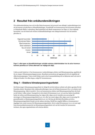 IVL-rapport B 2228 Klimatanpassning 2015 - Så långt har Sveriges kommuner kommit
11
2 Resultat från enkätundersökningen
Vår enkätundersökning visar att de allra flesta kommuner (96 procent) som deltagit i undersökningen tror
att de kommer att påverkas av klimatförändringar. Framförallt tror kommunerna att de kommer påverkas
av förändrade flöden i vattendrag, ökad nederbörd och ökade temperaturer (se Figur 2). Även stigande
havsnivåer, ras och skred och erosion är klimatförändringar som många kommuner tror de kommer
påverkas av.
Figur 2. vilka typer av klimatförändringar och/eller extrema väderhändelser tror du att er kommun
kommer påverkas av? (Flera alternativ var möjliga att välja)
I detta avsnitt beskriver vi hur kommunerna i undersökningen arbetar med klimatanpassning, uppdelat på
de sex stegen i klimatanpassningsprocessen. Resultaten presenteras på aggregerad nivå och uppdelat på
olika kommungrupper. Varje avsnitt börjar med en kort sammanfattning och en faktaruta med vad som är
viktigt att beakta i de olika stegen, enligt EU-kommissionen.
Steg 1 – Etablera klimatanpassningsarbetet
Det första steget i klimatanpassningsarbetet är viktigt för att det initierar arbetet och sätter agendan för det
framtida arbetet. Resultaten från enkätundersökningen visar att de flesta kommuner (8 av 10) arbetar med
klimatanpassning, vilket är positivt. Även om kommunerna arbetar med klimatanpassning finns det dock
en del brister i olika rutiner. Exempelvis är det relativt få kommuner (4 av 10) som har fattat ett politiskt
beslut att arbeta med klimatanpassning, har någon eller några som är utsedda som ansvariga för
styrningen av klimatanpassningsarbetet (4 av 10), eller har utsett någon eller några som är ansvariga för
genomförandet av klimatanpassningsarbetet (4 av 10). Det kan på sikt leda till problem att driva
klimatanpassningsarbetet framåt om det saknas styrning. Därtill har ungefär hälften av kommunerna i
dagsläget inte avsatt resurser för klimatanpassningsarbetet. Det är också få kommuner (2 av 10) som tagit
fram kommunikationsmaterial om klimatanpassningsarbetet och vad det innebär för kommunens
invånare, den egna organisationen och externa aktörer.
0 20 40 60 80 100 120 140 160
Stigande havsnivåer
Förändrade flöden
Ökad temperatur
Ökad nederbörd
Ras och skred
Erosion
Annat
Antal svar
 