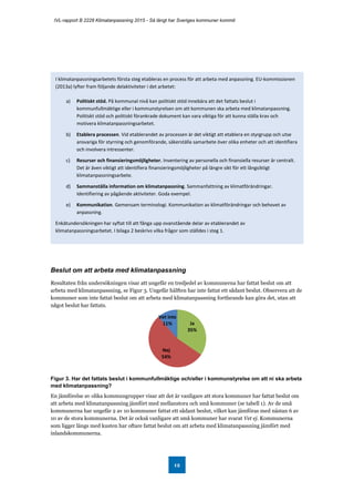 IVL-rapport B 2228 Klimatanpassning 2015 - Så långt har Sveriges kommuner kommit
12
Beslut om att arbeta med klimatanpassning
Resultaten från undersökningen visar att ungefär en tredjedel av kommunerna har fattat beslut om att
arbeta med klimatanpassning, se Figur 3. Ungefär hälften har inte fattat ett sådant beslut. Observera att de
kommuner som inte fattat beslut om att arbeta med klimatanpassning fortfarande kan göra det, utan att
något beslut har fattats.
Figur 3. Har det fattats beslut i kommunfullmäktige och/eller i kommunstyrelse om att ni ska arbeta
med klimatanpassning?
En jämförelse av olika kommungrupper visar att det är vanligare att stora kommuner har fattat beslut om
att arbeta med klimatanpassning jämfört med mellanstora och små kommuner (se tabell 1). Av de små
kommunerna har ungefär 2 av 10 kommuner fattat ett sådant beslut, vilket kan jämföras med nästan 6 av
10 av de stora kommunerna. Det är också vanligare att små kommuner har svarat Vet ej. Kommunerna
som ligger längs med kusten har oftare fattat beslut om att arbeta med klimatanpassning jämfört med
inlandskommunerna.
Ja
35%
Nej
54%
Vet inte
11%
I klimatanpassningsarbetets första steg etableras en process för att arbeta med anpassning. EU-kommissionen
(2013a) lyfter fram följande delaktiviteter i det arbetet:
a) Politiskt stöd. På kommunal nivå kan politiskt stöd innebära att det fattats beslut i
kommunfullmäktige eller i kommunstyrelsen om att kommunen ska arbeta med klimatanpassning.
Politiskt stöd och politiskt förankrade dokument kan vara viktiga för att kunna ställa krav och
motivera klimatanpassningsarbetet.
b) Etablera processen. Vid etablerandet av processen är det viktigt att etablera en styrgrupp och utse
ansvariga för styrning och genomförande, säkerställa samarbete över olika enheter och att identifiera
och involvera intressenter.
c) Resurser och finansieringsmöjligheter. Inventering av personella och finansiella resurser är centralt.
Det är även viktigt att identifiera finansieringsmöjligheter på längre sikt för ett långsiktigt
klimatanpassningsarbete.
d) Sammanställa information om klimatanpassning. Sammanfattning av klimatförändringar.
Identifiering av pågående aktiviteter. Goda exempel.
e) Kommunikation. Gemensam terminologi. Kommunikation av klimatförändringar och behovet av
anpassning.
Enkätundersökningen har syftat till att fånga upp ovanstående delar av etablerandet av
klimatanpassningsarbetet. I bilaga 2 beskrivs vilka frågor som ställdes i steg 1.
 