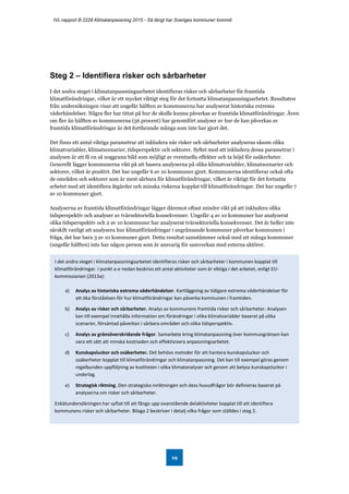 IVL-rapport B 2228 Klimatanpassning 2015 - Så långt har Sveriges kommuner kommit
19
Steg 2 – Identifiera risker och sårbarheter
I det andra steget i klimatanpassningsarbetet identifieras risker och sårbarheter för framtida
klimatförändringar, vilket är ett mycket viktigt steg för det fortsatta klimatanpassningsarbetet. Resultaten
från undersökningen visar att ungefär hälften av kommunerna har analyserat historiska extrema
väderhändelser. Några fler har tittat på hur de skulle kunna påverkas av framtida klimatförändringar. Även
om fler än hälften av kommunerna (56 procent) har genomfört analyser av hur de kan påverkas av
framtida klimatförändringar är det fortfarande många som inte har gjort det.
Det finns ett antal viktiga parametrar att inkludera när risker och sårbarheter analyseras såsom olika
klimatvariabler, klimatscenarier, tidsperspektiv och sektorer. Syftet med att inkludera dessa parametrar i
analysen är att få en så noggrann bild som möjligt av eventuella effekter och ta höjd för osäkerheter.
Generellt lägger kommunerna vikt på att basera analyserna på olika klimatvariabler, klimatscenarier och
sektorer, vilket är positivt. Det har ungefär 6 av 10 kommuner gjort. Kommunerna identifierar också ofta
de områden och sektorer som är mest sårbara för klimatförändringar, vilket är viktigt för det fortsatta
arbetet med att identifiera åtgärder och minska riskerna kopplat till klimatförändringar. Det har ungefär 7
av 10 kommuner gjort.
Analyserna av framtida klimatförändringar lägger däremot oftast mindre vikt på att inkludera olika
tidsperspektiv och analyser av tvärsektoriella konsekvenser. Ungefär 4 av 10 kommuner har analyserat
olika tidsperspektiv och 2 av 10 kommuner har analyserat tvärsektoriella konsekvenser. Det är heller inte
särskilt vanligt att analysera hur klimatförändringar i angränsande kommuner påverkar kommunen i
fråga, det har bara 3 av 10 kommuner gjort. Detta resultat samstämmer också med att många kommuner
(ungefär hälften) inte har någon person som är ansvarig för samverkan med externa aktörer.
I det andra steget i klimatanpassningsarbetet identifieras risker och sårbarheter i kommunen kopplat till
klimatförändringar. I punkt a-e nedan beskrivs ett antal aktiviteter som är viktiga i det arbetet, enligt EU-
kommissionen (2013a):
a) Analys av historiska extrema väderhändelser. Kartläggning av tidigare extrema väderhändelser för
att öka förståelsen för hur klimatförändringar kan påverka kommunen i framtiden.
b) Analys av risker och sårbarheter. Analys av kommunens framtida risker och sårbarheter. Analysen
kan till exempel innehålla information om förändringar i olika klimatvariabler baserat på olika
scenarier, förväntad påverkan i sårbara områden och olika tidsperspektiv.
c) Analys av gränsöverskridande frågor. Samarbete kring klimatanpassning över kommungränsen kan
vara ett sätt att minska kostnaden och effektivisera anpassningsarbetet.
d) Kunskapsluckor och osäkerheter. Det behövs metoder för att hantera kunskapsluckor och
osäkerheter kopplat till klimatförändringar och klimatanpassning. Det kan till exempel göras genom
regelbunden uppföljning av kvaliteten i olika klimatanalyser och genom att belysa kunskapsluckor i
underlag.
e) Strategisk riktning. Den strategiska inriktningen och dess huvudfrågor bör definieras baserat på
analyserna om risker och sårbarheter.
Enkätundersökningen har syftat till att fånga upp ovanstående delaktiviteter kopplat till att identifiera
kommunens risker och sårbarheter. Bilaga 2 beskriver i detalj vilka frågor som ställdes i steg 2.
 