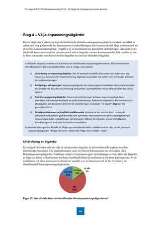 IVL-rapport B 2228 Klimatanpassning 2015 - Så långt har Sveriges kommuner kommit
29
Steg 4 – Välja anpassningsåtgärder
För att välja ut och prioritera åtgärder behöver de identifieradeanpassningsåtgärder utvärderas, vilket är
syftet med steg 4. Generellt har kommunerna i undersökningen inte kommit särskilt långt i arbetet med att
utvärdera anpassningsåtgärder. Ungefär 2 av 10 kommuner har genomfört utvärderingar. Liknande är det
relativt få kommuner som har prioriterat och valt ut åtgärder, oavsett kommunstorlek. Det innebär att det
är färre kommuner som har utvärderat åtgärder än som har identifierat åtgärder.
Utvärdering av åtgärder
En viktig del i arbetet med att välja ut och prioritera åtgärder är att utvärdera de åtgärder som har
identifierats. Resultatet från undersökningen visar att relativt få kommuner har utvärderat olika
klimatanpassningsåtgärder. Totalt har endast 27 kommuner gjort utvärderingar av vissa eller alla åtgärder,
se Figur 32. Dessa 27 kommuner återfinns framförallt bland de mellanstora och stora kommunerna. Av de
medelstora och stora kommunerna beskriver ungefär 2 av 10 kommuner att de har utvärderat de
identifierade klimatanpassningsåtgärderna.
Figur 32. Har ni utvärderat de identifierade klimatanpassningsåtgärderna?
Ja vissa
14%
Ja alla
2%
Nej
66%
Vet inte
18%
I det fjärde steget utvärderas och prioriteras de identifierade anpassningsalternativen. EU-kommissionen
(2013b) beskriver ett antal delaktiviteter som är viktiga i det arbetet:
a) Utvärdering av anpassningsåtgärder. Kan till exempel innehålla information om risken som ska
reduceras, tidsramen för implementering, åtgärdens kostnader och nyttor samt eventuella barriärer
för implementeringen.
b) Avvägningar och synergier. Anpassningsåtgärder kan skapa negativa bieffekter inom andra områden
om arbetet inte koordineras med övrig verksamhet. Synergieffekter med andra områden kan också
uppstå.
c) Prioritera anpassningsåtgärder. Baserat på utvärderingen behöver anpassningsåtgärderna
prioriteras, till exempel med hjälp av multi-kriterieanalys. Relevanta intressenter kan involveras för
att diskutera och bestämma kriterier för utvärderingen. Så kallade ”no-regret”-åtgärder bör
genomföras först.
d) Strategiskt dokument och politiskt godkännande. Analyserna kan resultera i ett strategiskt
dokument med politiskt godkännande som summerar informationen om till exempel syftet med
anpassningsarbetet, målsättningar, aktivitetsplan, tidsram för åtgärder, ansvarsförhållanden,
koordinering med andra aktörer och kommunikation.
Enkätundersökningen har försökt att fånga upp ovanstående delar i arbetet med att välja ut och prioritera
anpassningsåtgärder. I bilaga 2 beskrivs i detalj vilka frågor som ställdes i steg 4.
 