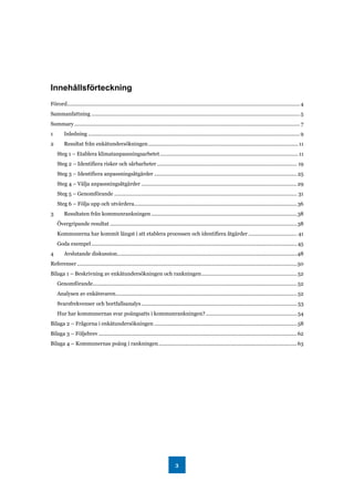 3
Innehållsförteckning
Förord...................................................................................................................................................................4
Sammanfattning .................................................................................................................................................. 5
Summary.............................................................................................................................................................. 7
1 Inledning ....................................................................................................................................................9
2 Resultat från enkätundersökningen.........................................................................................................11
Steg 1 – Etablera klimatanpassningsarbetet.................................................................................................11
Steg 2 – Identifiera risker och sårbarheter .................................................................................................. 19
Steg 3 – Identifiera anpassningsåtgärder ....................................................................................................25
Steg 4 – Välja anpassningsåtgärder .............................................................................................................29
Steg 5 – Genomförande ................................................................................................................................ 31
Steg 6 – Följa upp och utvärdera..................................................................................................................36
3 Resultaten från kommunrankningen ......................................................................................................38
Övergripande resultat ...................................................................................................................................38
Kommunerna har kommit längst i att etablera processen och identifiera åtgärder .................................. 41
Goda exempel................................................................................................................................................45
4 Avslutande diskussion..............................................................................................................................48
Referenser..........................................................................................................................................................50
Bilaga 1 – Beskrivning av enkätundersökningen och rankningen...................................................................52
Genomförande...............................................................................................................................................52
Analysen av enkätsvaren...............................................................................................................................52
Svarsfrekvenser och bortfallsanalys............................................................................................................. 53
Hur har kommunernas svar poängsatts i kommunrankningen?................................................................54
Bilaga 2 – Frågorna i enkätundersökningen ....................................................................................................58
Bilaga 3 – Följebrev...........................................................................................................................................62
Bilaga 4 – Kommunernas poäng i rankningen.................................................................................................63
 