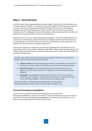 IVL-rapport B 2228 Klimatanpassning 2015 - Så långt har Sveriges kommuner kommit
31
Steg 5 – Genomförande
I det femte steget i klimatanpassningsarbetet genomförs åtgärder. Resultaten från undersökningen visar
att många kommuner (ungefär 6 av 10) planerar att genomföra åtgärder. Det flesta kommuner (ungefär 8
av 10) har också integrerat klimatanpassningsarbetet i befintliga processer såsom i översiktplaner,
detaljplaner och risk- och sårbarhetsanalyser, vilket är positivt. Det är däremot inte lika vanligt att
kommunerna har en handlingsplan för att genomföra åtgärder. Klimatanpassningsarbetet har heller inte i
särskilt stor utsträckning integrerats i ordinarie verksamhetsplaner.
Många kommuner har redan genomfört klimatanpassningsåtgärder. Det är allra vanligast bland de stora
kommunerna i undersökningen. Kopplat till utvärdering av åtgärder innebär det att många kommuner
genomför åtgärder utan att de har utvärderats. Det kan vara problematiskt om olika åtgärders för- och
nackdelar inte vägs in i besluten när åtgärder implementeras.
Finansiering av åtgärder är en viktig del av genomförandet. Resultaten från undersökningen visar att
finansieringen väntas komma från flera olika håll. Ungefär hälften räknar med att finansiera åtgärder med
ordinarie budget men ofta i kombination med andra alternativ så som VA-avgifter eller andra avgifter och
med hjälp av statliga bidrag.
Planerade klimatanpassningsåtgärder
Av kommunerna som deltagit i enkätundersökningen planerar 94 att genomföra
klimatanpassningsåtgärder, se Figur 36. En relativt stor andel av kommunerna har svarat att de inte vet
om de planerar att genomföra klimatanpassningsåtgärder. En förklaring till det skulle kunna vara att
beslut om att genomföra åtgärder helt enkelt inte fattats ännu.
I det femte steget i klimatanpassningsarbetet implementeras åtgärderna. Nedan beskrivs viktiga delar att
inkludera i genomförandet enligt EU-kommissionen (2013a).
a) Integrera styrmedel. Klimatanpassningsarbetet bör integreras i nuvarande eller nya strukturer och
processer. Om nuvarande verktyg inte är tillräckliga kan nya instrument för anpassning utvecklas.
b) Beslut med intressenter. Ett nära samarbete behövs med alla intressenter som påverkas av
åtgärderna. Det kräver bland annat att det finns tydliga roller och ansvarsområden för de valda
åtgärderna.
c) Handlingsplan. I handlingsplanen ska följande frågor adresseras: roller och ansvar, behovet av
koordinering mellan myndigheter, detaljerad tidplan, bestämmelser om revidering, estimering av
resurser, finansieringsmöjligheter och potentiella barriärer för implementering.
Enkätundersökningen har försökt fånga upp ovanstående delar av genomförandet av
klimatanpassningsarbetet. I bilaga 2 beskrivs i detalj vilka frågor som ställdes i steg 5.
 