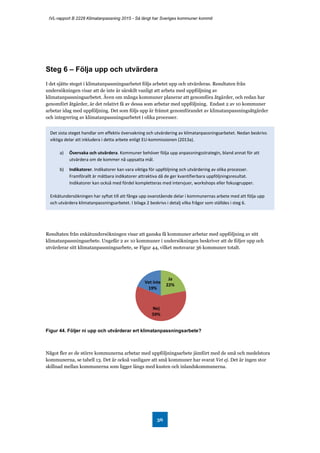IVL-rapport B 2228 Klimatanpassning 2015 - Så långt har Sveriges kommuner kommit
36
Steg 6 – Följa upp och utvärdera
I det sjätte steget i klimatanpassningsarbetet följs arbetet upp och utvärderas. Resultaten från
undersökningen visar att de inte är särskilt vanligt att arbeta med uppföljning av
klimatanpassningsarbetet. Även om många kommuner planerar att genomföra åtgärder, och redan har
genomfört åtgärder, är det relativt få av dessa som arbetar med uppföljning. Endast 2 av 10 kommuner
arbetar idag med uppföljning. Det som följs upp är främst genomförandet av klimatanpassningsåtgärder
och integrering av klimatanpassningsarbetet i olika processer.
Resultaten från enkätundersökningen visar att ganska få kommuner arbetar med uppföljning av sitt
klimatanpassningsarbete. Ungefär 2 av 10 kommuner i undersökningen beskriver att de följer upp och
utvärderar sitt klimatanpassningsarbete, se Figur 44, vilket motsvarar 36 kommuner totalt.
Figur 44. Följer ni upp och utvärderar ert klimatanpassningsarbete?
Något fler av de större kommunerna arbetar med uppföljningsarbete jämfört med de små och medelstora
kommunerna, se tabell 13. Det är också vanligare att små kommuner har svarat Vet ej. Det är ingen stor
skillnad mellan kommunerna som ligger längs med kusten och inlandskommunerna.
Ja
22%
Nej
59%
Vet inte
19%
Det sista steget handlar om effektiv övervakning och utvärdering av klimatanpassningsarbetet. Nedan beskrivs
viktiga delar att inkludera i detta arbete enligt EU-kommissionen (2013a).
a) Övervaka och utvärdera. Kommuner behöver följa upp anpassningsstrategin, bland annat för att
utvärdera om de kommer nå uppsatta mål.
b) Indikatorer. Indikatorer kan vara viktiga för uppföljning och utvärdering av olika processer.
Framförallt är mätbara indikatorer attraktiva då de ger kvantifierbara uppföljningsresultat.
Indikatorer kan också med fördel kompletteras med intervjuer, workshops eller fokusgrupper.
Enkätundersökningen har syftat till att fånga upp ovanstående delar i kommunernas arbete med att följa upp
och utvärdera klimatanpassningsarbetet. I bilaga 2 beskrivs i detalj vilka frågor som ställdes i steg 6.
 