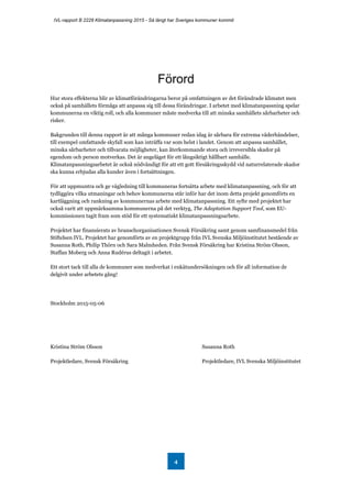 IVL-rapport B 2228 Klimatanpassning 2015 - Så långt har Sveriges kommuner kommit
4
Förord
Hur stora effekterna blir av klimatförändringarna beror på omfattningen av det förändrade klimatet men
också på samhällets förmåga att anpassa sig till dessa förändringar. I arbetet med klimatanpassning spelar
kommunerna en viktig roll, och alla kommuner måste medverka till att minska samhällets sårbarheter och
risker.
Bakgrunden till denna rapport är att många kommuner redan idag är sårbara för extrema väderhändelser,
till exempel omfattande skyfall som kan inträffa var som helst i landet. Genom att anpassa samhället,
minska sårbarheter och tillvarata möjligheter, kan återkommande stora och irreversibla skador på
egendom och person motverkas. Det är angeläget för ett långsiktigt hållbart samhälle.
Klimatanpassningsarbetet är också nödvändigt för att ett gott försäkringsskydd vid naturrelaterade skador
ska kunna erbjudas alla kunder även i fortsättningen.
För att uppmuntra och ge vägledning till kommuneras fortsätta arbete med klimatanpassning, och för att
tydliggöra vilka utmaningar och behov kommunerna står inför har det inom detta projekt genomförts en
kartläggning och rankning av kommunernas arbete med klimatanpassning. Ett syfte med projektet har
också varit att uppmärksamma kommunerna på det verktyg, The Adaptation Support Tool, som EU-
kommissionen tagit fram som stöd för ett systematiskt klimatanpassningsarbete.
Projektet har finansierats av branschorganisationen Svensk Försäkring samt genom samfinansmedel från
Stiftelsen IVL. Projektet har genomförts av en projektgrupp från IVL Svenska Miljöinstitutet bestående av
Susanna Roth, Philip Thörn och Sara Malmheden. Från Svensk Försäkring har Kristina Ström Olsson,
Staffan Moberg och Anna Rudérus deltagit i arbetet.
Ett stort tack till alla de kommuner som medverkat i enkätundersökningen och för all information de
delgivit under arbetets gång!
Stockholm 2015-05-06
Kristina Ström Olsson Susanna Roth
Projektledare, Svensk Försäkring Projektledare, IVL Svenska Miljöinstitutet
 