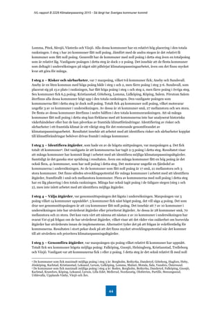 IVL-rapport B 2228 Klimatanpassning 2015 - Så långt har Sveriges kommuner kommit
44
Lomma, Piteå, Sävsjö, Västerås och Växjö. Alla dessa kommuner har en relativt hög placering i den totala
rankningen. I steg 1 har 20 kommuner fått noll poäng. Jämfört med de andra stegen är det relativt få
kommuner som fått noll poäng. Generellt har de kommuner med noll poäng i detta steg även en totalpoäng
som är relativt låg. Vanligaste poängen i detta steg är dock 1-2 poäng. Det innebär att de flesta kommuner
som deltagit i undersökningen på något sätt påbörjat klimatanpassningsarbetet, även om det finns mycket
kvar att göra för många.
I steg 2 – Risker och sårbarheter, var 7 maxpoäng, vilket två kommuner fick; Aneby och Sundsvall.
Aneby är en liten kommun med höga poäng både i steg 1 och 2, men färre poäng i steg 3-6. Sundsvall, som
placerat sig på 15:e plats i rankningen, har fått höga poäng i steg 1 och steg 2, men färre poäng i övriga steg.
Sex kommuner fick 6,5 poäng; Kristianstad, Göteborg, Lomma, Lidköping, Köping, Salem. Förutom Salem
återfinns alla dessa kommuner högt upp i den totala rankningen. Den vanligaste poängen som
kommunerna fått i detta steg är dock noll poäng. Totalt fick 49 kommuner noll poäng, vilket motsvarar
ungefär 3 av 10 kommuner i undersökningen. Av dessa är 16 kommuner små, 27 mellanstora och sex stora.
De flesta av dessa kommuner återfinns i nedre hälften i den totala kommunrankningen. Att så många
kommuner fått noll poäng i detta steg kan förklaras med att kommunerna inte har analyserat historiska
väderhändelser eller hur de kan påverkas av framtida klimatförändringar. Identifiering av risker och
sårbarheter i ett framtida klimat är ett viktigt steg för det resterande genomförandet av
klimatanpassningsarbetet. Resultatet innebär att arbetet med att identifiera risker och sårbarheter kopplat
till klimatförändringar behöver drivas framåt i många kommuner.
I steg 3 – Identifiera åtgärder, som hade en av de högsta snittpoängen, var maxpoängen 4. Det fick
totalt 18 kommuner4. Det vanligaste är att kommunerna har tagit 2-3 poäng i detta steg. Resultatet visar
att många kommuner har kommit långt i arbetet med att identifiera möjliga klimatanpassningsåtgärder.
Samtidigt är det ganska stor spridning i resultaten. Även om många kommuner fått en hög poäng är det
också flera, 41 kommuner, som har noll poäng i detta steg. Det motsvarar ungefär en fjärdedel av
kommunerna i undersökningen. Av de kommuner som fått noll poäng är 17 små, 21 mellanstora och 3
stora kommuner. Det finns således utvecklingspotential för många kommuner i arbetet med att identifiera
åtgärder, framförallt i små och mellanstora kommuner. Flera av kommunerna med noll poäng i detta steg
har en låg placering i den totala rankningen. Många har också tagit poäng i de tidigare stegen (steg 1 och
2), men inte inlett arbetet med att identifiera möjliga åtgärder.
I steg 4 – Välja åtgärder, var genomsnittspoängen det lägsta i undersökningen. Maxpoängen var 5
poäng vilket 14 kommuner uppnådde5. 5 kommuner fick näst högst poäng, det vill säga 4 poäng. Det som
drar ner genomsnittspoängen är att 119 kommuner fått noll poäng. Det innebär att 7 av 10 kommuner i
undersökningen inte har utvärderat åtgärder eller prioriterat åtgärder. Av dessa är 28 kommuner små, 70
mellanstora och 21 stora. Det kan vara värt att nämna att nästan 2 av 10 kommuner i undersökningen har
svarat Vet ej på frågan om de har utvärderat åtgärder, vilket visar att det råder viss osäkerhet om huruvida
åtgärder har utvärderats innan de implementeras. Alternativt tyder det på att frågan är svårförståelig för
kommunerna. Resultaten i stort pekar dock på att det finns mycket utvecklingspotential när det kommer
till att utvärdera och prioritera klimatanpassningsåtgärder.
I steg 5 – Genomföra åtgärder, var maxpoängen sju poäng vilket relativt få kommuner har uppnått.
Totalt fick sex kommuner högsta möjliga poäng: Falköping, Gnosjö, Helsingborg, Kristianstad, Trelleborg
och Växjö. Vanligast var att kommunerna fick 1 eller 2 poäng. I detta steg är det också relativt få med noll
4 De kommuner som fick maximalt möjliga poäng i steg 3 är: Borgholm, Botkyrka, Danderyd, Göteborg, Hagfors, Heby,
Jönköping, Karlstad, Kristianstad, Leksand, Lerum, Lidköping, Lomma, Malmö, Motala, Sala, Vansbro, Östersund.
5 De kommuner som fick maximalt möjliga poäng i steg 4 är: Boden, Borgholm, Botkyrka, Danderyd, Falköping, Gnosjö,
Karlstad, Kramfors, Köping, Leksand, Lerum, Lilla Edet, Mellerud, Nordanstig, Olofström, Partille, Stenungsund,
Uddevalla, Upplands Väsby, Växjö och Åre.
 