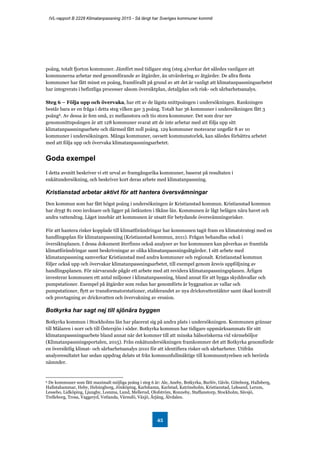 IVL-rapport B 2228 Klimatanpassning 2015 - Så långt har Sveriges kommuner kommit
45
poäng, totalt fjorton kommuner. Jämfört med tidigare steg (steg 4)verkar det således vanligare att
kommunerna arbetar med genomförande av åtgärder, än utvärdering av åtgärder. De allra flesta
kommuner har fått minst en poäng, framförallt på grund av att det är vanligt att klimatanpassningsarbetet
har integrerats i befintliga processer såsom översiktplan, detaljplan och risk- och sårbarhetsanalys.
Steg 6 – Följa upp och övervaka, har ett av de lägsta snittpoängen i undersökningen. Rankningen
består bara av en fråga i detta steg vilken gav 3 poäng. Totalt har 36 kommuner i undersökningen fått 3
poäng6. Av dessa är fem små, 21 mellanstora och tio stora kommuner. Det som drar ner
genomsnittspoängen är att 128 kommuner svarat att de inte arbetar med att följa upp sitt
klimatanpassningsarbete och därmed fått noll poäng. 129 kommuner motsvarar ungefär 8 av 10
kommuner i undersökningen. Många kommuner, oavsett kommunstorlek, kan således förbättra arbetet
med att följa upp och övervaka klimatanpassningsarbetet.
Goda exempel
I detta avsnitt beskriver vi ett urval av framgångsrika kommuner, baserat på resultaten i
enkätundersökning, och beskriver kort deras arbete med klimatanpassning.
Kristianstad arbetar aktivt för att hantera översvämningar
Den kommun som har fått högst poäng i undersökningen är Kristianstad kommun. Kristianstad kommun
har drygt 81 000 invånare och ligger på östkusten i Skåne län. Kommunen är lågt belägen nära havet och
andra vattendrag. Läget innebär att kommunen är utsatt för betydande översvämningsrisker.
För att hantera risker kopplade till klimatförändringar har kommunen tagit fram en klimatstrategi med en
handlingsplan för klimatanpassning (Kristianstad kommun, 2011). Frågan behandlas också i
översiktsplanen. I dessa dokument återfinns också analyser av hur kommunen kan påverkas av framtida
klimatförändringar samt beskrivningar av olika klimatanpassningsåtgärder. I sitt arbete med
klimatanpassning samverkar Kristianstad med andra kommuner och regionalt. Kristianstad kommun
följer också upp och övervakar klimatanpassningsarbetet, till exempel genom årsvis uppföljning av
handlingsplanen. För närvarande pågår ett arbete med att revidera klimatanpassningsplanen. Årligen
investerar kommunen ett antal miljoner i klimatanpassning, bland annat för att bygga skyddsvallar och
pumpstationer. Exempel på åtgärder som redan har genomförts är byggnation av vallar och
pumpstationer, flytt av transformatorstationer, etablerandet av nya dricksvattentäkter samt ökad kontroll
och provtagning av dricksvatten och övervakning av erosion.
Botkyrka har sagt nej till sjönära byggen
Botkyrka kommun i Stockholms län har placerat sig på andra plats i undersökningen. Kommunen gränsar
till Mälaren i norr och till Östersjön i söder. Botkyrka kommun har tidigare uppmärksammats för sitt
klimatanpassningsarbete bland annat när det kommer till att minska hälsoriskerna vid värmeböljor
(Klimatanpassningsportalen, 2015). Från enkätundersökningen framkommer det att Botkyrka genomförde
en översiktlig klimat- och sårbarhetsanalys 2010 för att identifiera risker och sårbarheter. Utifrån
analysresultatet har sedan uppdrag delats ut från kommunfullmäktige till kommunstyrelsen och berörda
nämnder.
6 De kommuner som fått maximalt möjliga poäng i steg 6 är: Ale, Aneby, Botkyrka, Burlöv, Gävle, Göteborg, Hallsberg,
Hallstahammar, Heby, Helsingborg, Jönköping, Karlshamn, Karlstad, Katrineholm, Kristianstad, Leksand, Lerum,
Lessebo, Lidköping, Ljungby, Lomma, Lund, Mellerud, Olofström, Ronneby, Staffanstorp, Stockholm, Sävsjö,
Trelleborg, Trosa, Vaggeryd, Vetlanda, Värmdö, Växjö, Årjäng, Älvdalen.
 