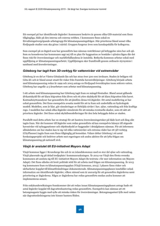 IVL-rapport B 2228 Klimatanpassning 2015 - Så långt har Sveriges kommuner kommit
46
Ett exempel på hur identifierade åtgärder i kommunen beskrivs är genom olika GIS-material som finns
tillgängliga, både på den interna och externa webben. I kommunen finns också en
förvaltningsövergripande arbetsgrupp för klimatanpassningsfrågor. Här prioriteras bland annat vilka
fördjupade studier som ska göras i närtid. Gruppen fungerar även som kunskapskälla för kollegorna.
Som exempel på en åtgärd som har genomförts kan nämnas restriktioner på bebyggelse nära hav och sjö.
Som en konsekvens har kommunen sagt nej till en plan för byggnation av bostäder i sjönära lägen där det
finns risk för översvämningar och markförhållandena är instabila. Botkyrka kommun arbetar också med
uppföljning av klimatanpassningsarbetet. Uppföljningen sker framförallt genom ordinarie styrsystem i
samband med årsredovisningar.
Göteborg har tagit fram 3D-verktyg för vattennivåer vid extremväder
Göteborg är en del av Västra Götalands län och har strax över 500 000 invånare. Staden är belägen vid
Göta älv och är bland annat utsatt för risker från framtida havsnivåhöjningar. Göteborg började arbeta
med klimatanpassning redan år 1999 och 2003 antogs en fördjupad översiktsplan inom sektorn vatten.
Göteborg har ungefär 4-5 årsarbetare som arbetar med klimatanpassning.
I sitt arbete med klimatanpassning har Göteborg tagit fram en mängd förstudier. Bland annat gällande
älvkantskydd för att klara högvatten från älven och ett yttre skalskydd för att klara högvatten från havet.
Kostnadsnyttoanalyser har genomförts för att jämföra dessa två åtgärder. Ett antal modellering ar har
också genomförts. Det finns exempelvis avsatta medel för att ta fram och underhålla en hydrologisk
modell. Modellen, som är klar, gör simuleringar av förhöjda nivåer i hav, sjöar, vattendrag och från kraftiga
regn. I modellen har också olika åtgärder simulerats för att minska eventuella skador, som ett sätt att
prioritera åtgärder. Det finns också skyfallsmodelleringar för den hela bebyggda delen av staden.
Parallellt med detta arbete har en strategi för att hantera översvämningsrisker på både kort och lång sikt
tagits fram. När det kommer till åtgärder som redan genomförts så kan exempelvis hänsyn till stigande
havsnivåer vid nybyggnationer och objektsskydd av byggnader i detaljplanen nämnas. För att informera
allmänheten om hur staden kan te sig vid olika vattennivåer och extrema väder har ett 3D-verktyg
(CityPlanner) tagits fram som finns tillgänglig på hemsidan. Vidare deltar Göteborg i ett antal
forskningsprojekt och bedriver arbete mot regeringen och andra aktörer för att lyfta frågan om
klimatanpassning på nationell nivå.
Växjö är anslutet till EU-initiativet Mayors Adapt
Växjö kommun ligger i Kronobergs län och är en inlandskommun med en stor del sjöar och vattendrag.
Växjö placerade sig på delad tredjeplats i kommunrankningen. År 2014 var Växjö den första svenska
kommunen att ansluta sig till EU-initiativet Mayors Adapt (Se textruta 1 för mer information om Mayors
Adapt). Det finns således ett brett politiskt stöd för att arbeta med frågan om klimatanpassning. År 2013
tog kommunen fram en klimatanpassningsplan (Växjö kommun, 2013). I planen finns risker och
sårbarheter kopplat till klimatförändringar dokumenterade. Klimatanpassningsplanen innehåller också
information om identifierade åtgärder, vilken nämnd som är ansvarig för att genomföra åtgärderna samt
prioritering av åtgärderna. Några av åtgärderna har redan genomförts medan andra kommer att
implementeras senare.
Från enkätundersökningen framkommer det att redan innan klimatanpassningsplanen antogs hade ett
antal åtgärder kopplat till dagvattenhantering redan genomförts. Exempelvis kan nämnas att ett
betongmagasin byggts med syfte att minska risken för översvämningar. Betongmagasinet fylls med vatten
när dagvattenledningarna inte hinner hantera flöden.
 