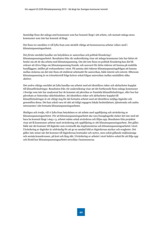 IVL-rapport B 2228 Klimatanpassning 2015 - Så långt har Sveriges kommuner kommit
49
Samtidigt finns det många små kommuner som har kommit långt i sitt arbete, och motsatt många stora
kommuner som inte har kommit så långt.
Det finns tre områden vi vill lyfta fram som särskilt viktiga att kommunerna arbetar vidare med i
klimatanpassningsarbetet.
Det första området handlar om betydelsen av samverkan och politisk förankring i
klimatanpassningsarbetet. Resultaten från vår undersökning visar att många kommuner inte har fattat ett
beslut om att de ska arbeta med klimatanpassning. Om det inte finns en politisk förankring kan det bli
svårare att driva fråga om klimatanpassning framåt, och ansvaret för detta riskerar att hamna på enskilda
handläggare, istället på verksamheten i stort. På samma sätt riskerar klimatanpassningsfrågan att hamna
mellan stolarna om det inte finns ett etablerat arbetssätt för samverkan, både internt och externt. Eftersom
klimatanpassning är en tvärsektoriell fråga kräver också frågan samverkan mellan samhällets olika
aktörer.
Det andra viktiga området att lyfta handlar om arbetet med att identifiera risker och sårbarheter kopplat
till klimatförändringar. Resultaten från vår undersökning visar att det fortfarande finns många kommuner
i Sverige som inte har analyserat hur de kommer att påverkas av framtida klimatförändringar, eller hur har
påverkats av historiska väderhändelser. Att identifiera risker och sårbarheter kopplat till
klimatförändringar är ett viktigt steg för det fortsatta arbetet med att identifiera möjliga åtgärder och
genomföra dessa. Det kan också vara ett sätt att tidigt engagera lokala beslutsfattare, tjänstemän och andra
intressenter i det fortsatta klimatanpassningsarbetet.
Slutligen och tredje, vill vi lyfta fram betydelsen av att arbete med uppföljning och utvärdering av
klimatanpassningsarbetet. För att klimatanpassningsarbetet ska vara framgångsrikt räcker det inte med att
bara ha kommit långt i steg 1-3, arbetet måste också utvärderas och följas upp. Resultaten från projektet
visar att få kommuner arbetar med utvärdering och uppföljning av sitt klimatanpassningsarbete. Det gäller
både när det kommer till åtgärder som eventuellt ska implementeras och klimatanpassningsarbetet i stort.
Utvärdering av åtgärder är nödvändig för att ge en samlad bild av åtgärdernas styrkor och svagheter. Det
gäller inte minst när det kommer till åtgärdernas kostnader och nyttor, men också gällande miljömässiga
och sociala konsekvenser, på kort och lång sikt. Utvärdering av arbetet i stort behövs också för att följa upp
och förstå hur klimatanpassningsarbetet utvecklas i kommunerna.
 