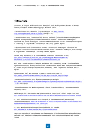 IVL-rapport B 2228 Klimatanpassning 2015 - Så långt har Sveriges kommuner kommit
50
Referenser
Esaiasson P, M. Gilljam, H. Oscarsson och L. Wängnerud, 2007, Metodpraktikan, konsten att studera
samhälle, individ och marknad, tredje upplagan, Norstedts Juridik.
EU-kommissionen, 2015, The Urban Adaptation Support Tool, http://climate-
adapt.eea.europa.eu/tools/urban-ast/step-0-0. (2015-04-08)
EU-kommissionen, 2013a, Commission Staff Working Document ,Guidelines on Developing Adaptation
Strategies, Accompanying the document Communication from the Commission to the European
Parliament, the Council, the European Economic and Social Committee and the Committee of the Regions,
an EU Strategy on Adaptation to Climate Change, SWD(2013) 134 final, Bryssel.
EU-kommissionen, 2013b, Communication from the Commission to the European Parliament, the
Council, the European Economic and Social Committee and the Committee of the Regions, an EU Strategy
on Adaptation to Climate Change, COM(2013) 216 final, Bryssel.
Folksam, 2015, Anpassning till ett förändrat klimat, tillståndet i kommunerna år 2015,
http://media.folksam.se/sv/files/2015/03/Folksams-rapport.-Anpassningar-till-ett-
f%C3%B6r%C3%A4ndrat-klimat-tillst%C3%A5ndet-i-kommunerna.pdf
IPCC, 2014: Climate Change 2014: Impacts, Adaptation, and Vulnerability. Part A: Global and Sectoral
Aspects. Contribution of Working Group II to the Fifth Assessment Report of the Intergovernmental Panel
on Climate Change, Cambridge University Press, Cambridge, United Kingdom and New York, NY, USA,
1132 pp.
Jordbruksverket, 2013, Allt om landet, så gjorde vi Allt om landet, AOL 1:8,
http://www2.jordbruksverket.se/webdav/files/SJV/trycksaker/Pdf_ovrigt/aol18.pdf
Klimatanpassningsportalen, 2015, Åtgärder vid värmeböljor i Botkyrka,
http://www.klimatanpassning.se/atgarder/exempel-pa-anpassning/atgarder-vid-varmeboljor-i-botkyrka-
1.34451 (2015-04-07)
Kristianstad kommun, 2011, Klimatanpassning, Underlag till Klimatstrategi för Kristianstad kommun,
antagen 2011-09-13.
Mayors Adapt, 2015, The Covenant of Mayors Initiative on Adaptation to Climate Change, 31/03/2015,
http://mayors-adapt.eu/wp-content/uploads/2015/03/Mayors-Adapt-background-information_new.pdf
SKL, 2011, Kommungruppsindelning 2011, Revidering av Sveriges Kommuners och Landstings
Kommungruppsindelning, http://skl.se/download/18.5e95253d14642b207ee86e1f/1402935660165/SKL-
rapport-kommungruppsindelning+2011_101020.pdf
SKL, 2012, Kommunernas arbete med klimatanpassning, SKL granskar,
http://webbutik.skl.se/bilder/artiklar/pdf/5252.pdf?issuusl=ignore.
SMHI, 2015, Underlag till kontrollstation 2015 för anpassning till ett förändrat klimat, Klimatologi Nr 12.
Författare: Lotta Andersson, Anna Bohman, Lisa van Well, Anna Jonsson, Gunn Persson och Johanna
Farelius.
 