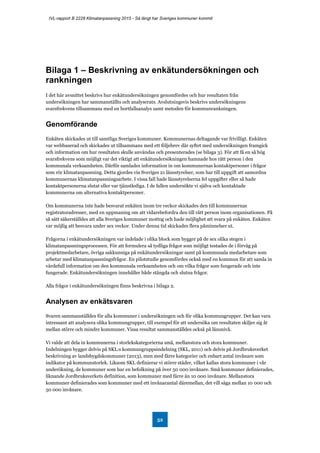 IVL-rapport B 2228 Klimatanpassning 2015 - Så långt har Sveriges kommuner kommit
52
Bilaga 1 – Beskrivning av enkätundersökningen och
rankningen
I det här avsnittet beskrivs hur enkätundersökningen genomfördes och hur resultaten från
undersökningen har sammanställts och analyserats. Avslutningsvis beskrivs undersökningens
svarsfrekvens tillsammans med en bortfallsanalys samt metoden för kommunrankningen.
Genomförande
Enkäten skickades ut till samtliga Sveriges kommuner. Kommunernas deltagande var frivilligt. Enkäten
var webbaserad och skickades ut tillsammans med ett följebrev där syftet med undersökningen framgick
och information om hur resultaten skulle användas och presenterades (se bilaga 3). För att få en så hög
svarsfrekvens som möjligt var det viktigt att enkätundersökningen hamnade hos rätt person i den
kommunala verksamheten. Därför samlades information in om kommunernas kontaktpersoner i frågor
som rör klimatanpassning. Detta gjordes via Sveriges 21 länsstyrelser, som har till uppgift att samordna
kommunernas klimatanpassningsarbete. I vissa fall hade länsstyrelserna fel uppgifter eller så hade
kontaktpersonerna slutat eller var tjänstlediga. I de fallen undersökte vi själva och kontaktade
kommunerna om alternativa kontaktpersoner.
Om kommunerna inte hade besvarat enkäten inom tre veckor skickades den till kommunernas
registratoradresser, med en uppmaning om att vidarebefordra den till rätt person inom organisationen. På
så sätt säkerställdes att alla Sveriges kommuner mottog och hade möjlighet att svara på enkäten. Enkäten
var möjlig att besvara under sex veckor. Under denna tid skickades flera påminnelser ut.
Frågorna i enkätundersökningen var indelade i olika block som bygger på de sex olika stegen i
klimatanpassningsprocessen. För att formulera så tydliga frågor som möjligt testades de i förväg på
projektmedarbetare, övriga sakkunniga på enkätundersökningar samt på kommunala medarbetare som
arbetar med klimatanpassningsfrågor. En pilotstudie genomfördes också med en kommun för att samla in
värdefull information om den kommunala verksamheten och om vilka frågor som fungerade och inte
fungerade. Enkätundersökningen innehåller både stängda och slutna frågor.
Alla frågor i enkätundersökningen finns beskrivna i bilaga 2.
Analysen av enkätsvaren
Svaren sammanställdes för alla kommuner i undersökningen och för olika kommungrupper. Det kan vara
intressant att analysera olika kommungrupper, till exempel för att undersöka om resultaten skiljer sig åt
mellan större och mindre kommuner. Vissa resultat sammanställdes också på länsnivå.
Vi valde att dela in kommunerna i storlekskategorierna små, mellanstora och stora kommuner.
Indelningen bygger delvis på SKL:s kommungruppsindelning (SKL, 2011) och delvis på Jordbruksverket
beskrivning av landsbygdskommuner (2013), men med färre kategorier och enbart antal invånare som
indikator på kommunstorlek. Liksom SKL definierar vi större städer, vilket kallas stora kommuner i vår
underökning, de kommuner som har en befolkning på över 50 000 invånare. Små kommuner definierades,
liknande Jordbruksverkets definition, som kommuner med färre än 10 000 invånare. Mellanstora
kommuner definierades som kommuner med ett invånarantal däremellan, det vill säga mellan 10 000 och
50 000 invånare.
 