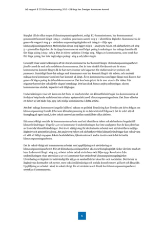 IVL-rapport B 2228 Klimatanpassning 2015 - Så långt har Sveriges kommuner kommit
6
Kopplat till de olika stegen i klimatanpassningsarbetet, enligt EU-kommissionen, har kommunerna i
genomsnitt kommit längst i steg 1 - etablera processen samt i steg 3 – identifiera åtgärder. Kommunerna är
generellt svagast i steg 4 – utvärdera anpassningsåtgärder och i steg 6 – följa upp
klimatanpassningsarbetet. Mittemellan dessa steg ligger steg 2 – analysera risker och sårbarheter och steg
5 – genomföra åtgärder. Av de tjugo kommunerna med högst poäng i rankningen har många framförallt
fått höga poäng i steg 1 och 3. Det är större variation i övriga steg. Några av kommunerna, som totalt har
fått höga poäng, har inte tagit några poäng i steg 4 och/eller steg 6.
Generellt visar undersökningen att de stora kommunerna har kommit längre i klimatanpassningsarbetet
jämfört med de små och medelstora kommunerna. Det är inte särskilt förvånande att de stora
kommunerna kommit längre då de har mer resurser och kapacitet för etablerandet av rutiner och
processer. Samtidigt finns det många små kommuner som har kommit långt i sitt arbete, och motsatt
många stora kommuner som inte har kommit så långt. Även kommunerna som ligger längs med kusten har
generellt högre poäng än inlandskommunerna. Det kan bero på att de är mer utsatta för risker från
stigande havsnivåer och därför skapat beredskap. Det kan dock finnas andra anledningar, såsom
kommunernas storlek, kapacitet och tillgångar.
Undersökningen visar att även om det finns en medvetenhet om klimatförändringar hos kommunerna så
är det en betydande andel som inte arbetar systematiskt med klimatanpassningsarbete. Det finns således
ett behov av att både följa upp och stödja kommunerna i detta arbete.
Att det i många kommuner (ungefär hälften) saknas en politisk förankring kan försvåra att driva frågan om
klimatanpassning framåt. Eftersom klimatanpassning är en tvärsektoriell fråga och det är svårt att nå
framgång på egen hand, krävs också samverkan mellan samhällets olika aktörer.
Ett annat viktigt område är kommunernas arbete med att identifiera risker och sårbarheter kopplat till
klimatförändringar. Ungefär 4 av 10 kommuner i undersökningen har inte analyserat hur de kan påverkas
av framtida klimatförändringar. Det är ett viktigt steg för det fortsatta arbetet med att identifiera möjliga
åtgärder och genomföra dessa. Att analysera risker och sårbarheter från klimatförändringar kan också vara
ett sätt att tidigt engagera lokala beslutsfattare, tjänstemän och andra involverade i det fortsatta
klimatanpassningsarbetet.
Det är också viktigt att kommunerna arbetar med uppföljning och utvärdering av
klimatanpassningsarbetet. För att klimatanpassningsarbetet ska vara framgångsrikt räcker det inte med att
bara ha kommit långt i steg 1-3, arbetet måste också utvärderas och följas upp. Resultaten från
undersökningen visar att endast 2 av 10 kommuner har utvärderat klimatanpassningsåtgärder.
Utvärdering av åtgärder är nödvändigt för att ge en samlad bild av dess för- och nackdelar. Det täcker in
åtgärdernas kostnader och nyttor, men också miljömässiga och sociala konsekvenser, på kort och lång sikt.
Uppföljning av arbetet i stort är också viktigt för att utvärdera och förstå hur klimatanpassningsarbetet
utvecklas i kommunerna.
 