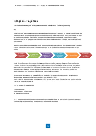 IVL-rapport B 2228 Klimatanpassning 2015 - Så långt har Sveriges kommuner kommit
62
Bilaga 3 – Följebrev
Enkätundersökning om Sveriges kommuners arbete med klimatanpassning
Hej,
För att kartlägga och stödja kommunernas arbete med klimatanpassning* genomför IVL Svenska Miljöinstitutet och
Svensk Försäkring (försäkringsföretagens branschorganisation) en enkätundersökning. Resultaten kommer att ligga
till grund för en jämförelse och rankning av kommunernas klimatanpassningsarbete. Enkätundersökningen
genomförs även för att tydliggöra vilka utmaningar och behov som kommunerna står inför, samt för att lyfta fram
goda exempel.
Frågorna i enkätundersökningen bygger på det anpassningsverktyg som utvecklats av EU-kommissionens European
Climate Adaptation Platform, vilket kan vara till god hjälp för ett systematiskt klimatanpassningsarbete (se figur
nedan).
Det är första gången som denna undersökning genomförs, men tanken är att den ska genomföras regelbundet
framöver. Resultaten och enskilda kommuners rankning kommer att offentliggöras och presenteras i en rapport.
Alla Sveriges kommuner kommer ingå i undersökningen. Väljer en kommun att inte svara kommer detta framgå i
undersökningen (d.v.s. det kommer att framgå i presentationen av resultaten vilka kommuner som inte har
besvarat enkäten) men kommunen ifråga kommer inte att ingå i rankningen.
Flera personer kan hjälpa till att svara på frågorna, det går bra att pausa undersökningen och börja om vid ett
senare tillfälle. Webbenkäten kan besvaras till och med den 4 mars 2015.
Har ni frågor om undersökningen kontakta Philip Thörn, 08-598 564 21, philip.thorn@ivl.se eller Susanna Roth, 08-
598 564 36, susanna.roth@ivl.se.
Tack på förhand för er medverkan!
Vänliga hälsningar,
Philip Thörn och Susanna Roth
IVL Svenska Miljöinstitutet
*d.v.s. åtgärder för att anpassa samhället till de klimatförändringar som vi ser idag och som kan förväntas inträffa i
framtiden, t.ex. ökad temperatur, ökad nederbörd och stigande havsnivåer.
 