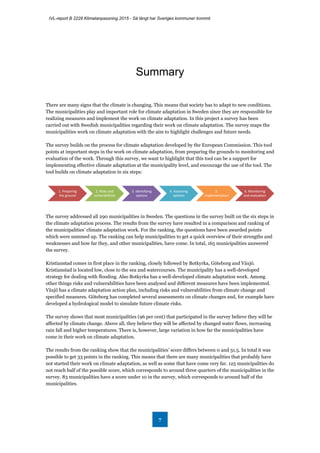 IVL-report B 2228 Klimatanpassning 2015 - Så långt har Sveriges kommuner kommit
7
Summary
There are many signs that the climate is changing. This means that society has to adapt to new conditions.
The municipalities play and important role for climate adaptation in Sweden since they are responsible for
realizing measures and implement the work on climate adaptation. In this project a survey has been
carried out with Swedish municipalities regarding their work on climate adaptation. The survey maps the
municipalities work on climate adaptation with the aim to highlight challenges and future needs.
The survey builds on the process for climate adaptation developed by the European Commission. This tool
points at important steps in the work on climate adaptation, from preparing the grounds to monitoring and
evaluation of the work. Through this survey, we want to highlight that this tool can be a support for
implementing effective climate adaptation at the municipality level, and encourage the use of the tool. The
tool builds on climate adaptation in six steps:
The survey addressed all 290 municipalities in Sweden. The questions in the survey built on the six steps in
the climate adaptation process. The results from the survey have resulted in a comparison and ranking of
the municipalities’ climate adaptation work. For the ranking, the questions have been awarded points
which were summed up. The ranking can help municipalities to get a quick overview of their strengths and
weaknesses and how far they, and other municipalities, have come. In total, 165 municipalities answered
the survey.
Kristianstad comes in first place in the ranking, closely followed by Botkyrka, Göteborg and Växjö.
Kristianstad is located low, close to the sea and watercourses. The municipality has a well-developed
strategy for dealing with flooding. Also Botkyrka has a well-developed climate adaptation work. Among
other things risks and vulnerabilities have been analysed and different measures have been implemented.
Växjö has a climate adaptation action plan, including risks and vulnerabilities from climate change and
specified measures. Göteborg has completed several assessments on climate changes and, for example have
developed a hydrological model to simulate future climate risks.
The survey shows that most municipalities (96 per cent) that participated in the survey believe they will be
affected by climate change. Above all, they believe they will be affected by changed water flows, increasing
rain fall and higher temperatures. There is, however, large variation in how far the municipalities have
come in their work on climate adaptation.
The results from the ranking show that the municipalities’ score differs between 0 and 31.5. In total it was
possible to get 33 points in the ranking. This means that there are many municipalities that probably have
not started their work on climate adaptation, as well as some that have come very far. 125 municipalities do
not reach half of the possible score, which corresponds to around three quarters of the municipalities in the
survey. 83 municipalities have a score under 10 in the survey, which corresponds to around half of the
municipalities.
1. Preparing
the ground
2. Risks and
vulnerabilities
3. Identifying
options
4. Assessing
options
5.
Implementation
6. Monitoring
and evaluation
 