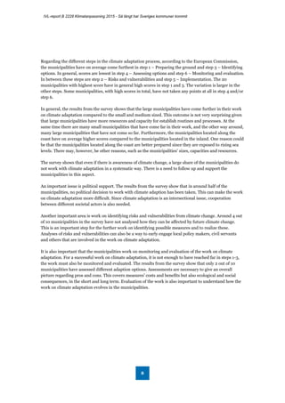 IVL-report B 2228 Klimatanpassning 2015 - Så långt har Sveriges kommuner kommit
8
Regarding the different steps in the climate adaptation process, according to the European Commission,
the municipalities have on average come furthest in step 1 – Preparing the ground and step 3 – Identifying
options. In general, scores are lowest in step 4 – Assessing options and step 6 – Monitoring and evaluation.
In between these steps are step 2 – Risks and vulnerabilities and step 5 – Implementation. The 20
municipalities with highest score have in general high scores in step 1 and 3. The variation is larger in the
other steps. Some municipalities, with high scores in total, have not taken any points at all in step 4 and/or
step 6.
In general, the results from the survey shows that the large municipalities have come further in their work
on climate adaptation compared to the small and medium sized. This outcome is not very surprising given
that large municipalities have more resources and capacity for establish routines and processes. At the
same time there are many small municipalities that have come far in their work, and the other way around,
many large municipalities that have not come so far. Furthermore, the municipalities located along the
coast have on average higher scores compared to the municipalities located in the inland. One reason could
be that the municipalities located along the coast are better prepared since they are exposed to rising sea
levels. There may, however, be other reasons, such as the municipalities’ sizes, capacities and resources.
The survey shows that even if there is awareness of climate change, a large share of the municipalities do
not work with climate adaptation in a systematic way. There is a need to follow up and support the
municipalities in this aspect.
An important issue is political support. The results from the survey show that in around half of the
municipalities, no political decision to work with climate adaption has been taken. This can make the work
on climate adaptation more difficult. Since climate adaptation is an intersectional issue, cooperation
between different societal actors is also needed.
Another important area is work on identifying risks and vulnerabilities from climate change. Around 4 out
of 10 municipalities in the survey have not analysed how they can be affected by future climate change.
This is an important step for the further work on identifying possible measures and to realize these.
Analyses of risks and vulnerabilities can also be a way to early engage local policy makers, civil servants
and others that are involved in the work on climate adaptation.
It is also important that the municipalities work on monitoring and evaluation of the work on climate
adaptation. For a successful work on climate adaptation, it is not enough to have reached far in steps 1-3,
the work must also be monitored and evaluated. The results from the survey show that only 2 out of 10
municipalities have assessed different adaption options. Assessments are necessary to give an overall
picture regarding pros and cons. This covers measures’ costs and benefits but also ecological and social
consequences, in the short and long term. Evaluation of the work is also important to understand how the
work on climate adaptation evolves in the municipalities.
 