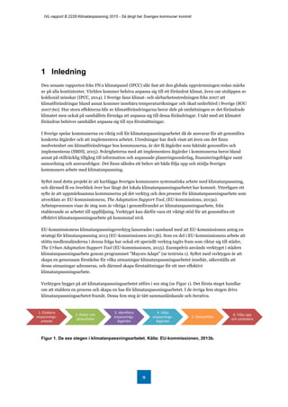 IVL-rapport B 2228 Klimatanpassning 2015 - Så långt har Sveriges kommuner kommit
9
1 Inledning
Den senaste rapporten från FN:s klimatpanel (IPCC) slår fast att den globala uppvärmningen redan märks
av på alla kontintenter. Världen kommer behöva anpassa sig till ett förändrat klimat, även om utsläppen av
koldioxid minskar (IPCC, 2014). I Sverige fann klimat- och sårbarhetsutredningen från 2007 att
klimatförändringar bland annat kommer innebära temperaturökningar och ökad nederbörd i Sverige (SOU
2007:60). Hur stora effekterna blir av klimatförändringarna beror dels på omfattningen av det förändrade
klimatet men också på samhällets förmåga att anpassa sig till dessa förändringar. I takt med att klimatet
förändras behöver samhället anpassa sig till nya förutsättningar.
I Sverige spelar kommunerna en viktig roll för klimatanpassningsarbetet då de ansvarar för att genomföra
konkreta åtgärder och att implementera arbetet. Utredningar har dock visat att även om det finns
medvetenhet om klimatförändringar hos kommunerna, är det få åtgärder som faktiskt genomförs och
implementeras (SMHI, 2015). Svårigheterna med att implementera åtgärder i kommunerna beror bland
annat på otillräcklig tillgång till information och anpassade planeringsunderlag, finansieringsfrågor samt
samordning och ansvarsfrågor. Det finns således ett behov att både följa upp och stödja Sveriges
kommuners arbete med klimatanpassning.
Syftet med detta projekt är att kartlägga Sveriges kommuners systematiska arbete med klimatanpassning,
och därmed få en överblick över hur långt det lokala klimatanpassningsarbetet har kommit. Ytterligare ett
syfte är att uppmärksamma kommunerna på det verktyg och den process för klimatanpassningsarbete som
utvecklats av EU-kommissionens, The Adaptation Support Tool, (EU-kommissions, 2013a).
Arbetsprocessen visar de steg som är viktiga i genomförandet av klimatanpassningsarbete, från
etablerande av arbetet till uppföljning. Verktyget kan därför vara ett viktigt stöd för att genomföra ett
effektivt klimatanpassningsarbete på kommunal nivå.
EU-kommissionens klimatanpassningsverktyg lanserades i samband med att EU-kommissionen antog en
strategi för klimatanpassning 2013 (EU-kommissionen 2013b). Som en del i EU-kommissionens arbete att
stötta medlemsländerna i denna fråga har också ett speciellt verktyg tagits fram som riktar sig till städer,
The Urban Adaptation Support Tool (EU-kommissionen, 2015). Exempelvis används verktyget i städers
klimatanpassningsarbete genom programmet ”Mayors Adapt” (se textruta 1). Syftet med verktygen är att
skapa en gemensam förståelse för vilka utmaningar klimatanpassningsarbetet innebär, säkerställa att
dessa utmaningar adresseras, och därmed skapa förutsättningar för ett mer effektivt
klimatanpassningsarbete.
Verktygen bygger på att klimatanpassningsarbetet utförs i sex steg (se Figur 1). Det första steget handlar
om att etablera en process och skapa en bas för klimatanpassningsarbetet. I de övriga fem stegen drivs
klimatanpassningsarbetet framåt. Dessa fem steg är tätt sammanlänkande och iterativa.
Figur 1. De sex stegen i klimatanpassningsarbetet. Källa: EU-kommissionen, 2013b.
1. Etablera
anpassnings-
arbetet
2. Risker och
sårbarheter
3. Identfiera
anpassnings-
åtgärder
4. Välja
anpassnings-
åtgärder
5. Genomföra
6. Följa upp
och utvärdera
 