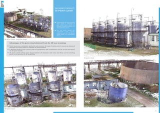 2 3
3D point cloud
3D point cloud - overview image
3D point cloud
DELIVERED PRODUCT:
3D POINT CLOUD
Following the 3D laser scanning
there results a collection of
data called “point cloud”; its
location in space is known in a
3D coordinate system.
The 3D point clouds are
compatible with specific
software such as: LFM Server,
AVEVA PDMS 3D, INTERGRAPH
PDS etc.
Advantages of the point cloud obtained from the 3D laser scanning:
Point clouds are a complete, authentic and accurate 3D copy of reality, which cannot be obtained
through any other means or method of measurement;
A detailed study of the current state of equipments and installations can be carried out based
on 3D point clouds;
3D point clouds allow exact measurements of distances and areas and they are the starting
point in the process of 3D modelling.
 