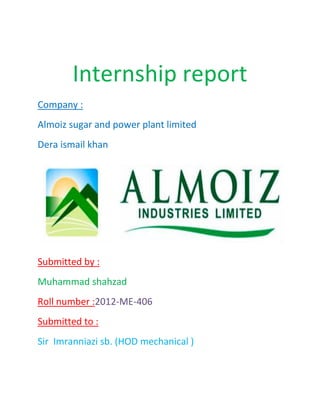 Internship report
Company :
Almoiz sugar and power plant limited
Dera ismail khan
Submitted by :
Muhammad shahzad
Roll number :2012-ME-406
Submitted to :
Sir Imranniazi sb. (HOD mechanical )
 