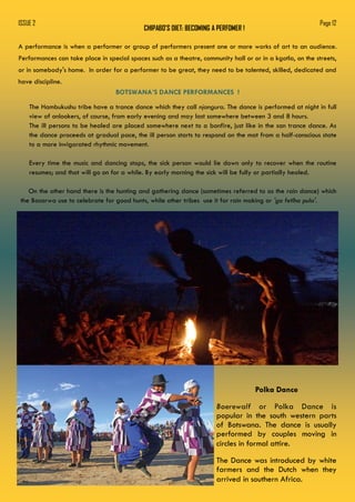 CHIPABO’S DIET: BECOMING A PERFOMER !
ISSUE 2 Page 12
A performance is when a performer or group of performers present one or more works of art to an audience.
Performances can take place in special spaces such as a theatre, community hall or or in a kgotla, on the streets,
or in somebody's home. In order for a performer to be great, they need to be talented, skilled, dedicated and
have discipline.
BOTSWANA’S DANCE PERFORMANCES !
The Hambukushu tribe have a trance dance which they call njangura. The dance is performed at night in full
view of onlookers, of course, from early evening and may last somewhere between 3 and 8 hours.
The ill persons to be healed are placed somewhere next to a bonfire, just like in the san trance dance. As
the dance proceeds at gradual pace, the ill person starts to respond on the mat from a half-conscious state
to a more invigorated rhythmic movement.
Every time the music and dancing stops, the sick person would lie down only to recover when the routine
resumes; and that will go on for a while. By early morning the sick will be fully or partially healed.
On the other hand there is the hunting and gathering dance (sometimes referred to as the rain dance) which
the Basarwa use to celebrate for good hunts, while other tribes use it for rain making or 'go fetlha pula'.
Polka Dance
Boerewalf or Polka Dance is
popular in the south western parts
of Botswana. The dance is usually
performed by couples moving in
circles in formal attire.
The Dance was introduced by white
farmers and the Dutch when they
arrived in southern Africa.
 