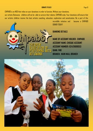 DONATE TO US !
CHIPABO is an NGO that relies on your donations in order to function. Without your donations,
our artistic Botswana children will not be able to nurture their talents, CHIPABO style. Your donations will ensure that
our artistic children receive the best artistic coaching, education, exploration and sensitization. Be a part of this
incredible initiative and become a CHIPABO
DONOR TODAY!
BANKING DETAILS
NAME OF ACCOUNT HOLDER: CHIPABO
ACCOUNT NAME: CHEQUE ACCOUNT
ACCOUNT NUMBER: 62421689053
BANK: FNB
BRANCH: MAIN MALL BRANCH
Page 13
 