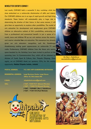 NEWSLETTER EDITOR’S CORNER !
POSTAL ADDRESS: P.O. BOX 4974 GABORONE: BOTSWANA
RESIDENTIAL ADDRESS: Loapi Business Centre, Loapi House
Office 18, Old Lobatse RD
E MAIL: chipabobotswana@gmail.com
CELL: (+267) 723817617 (Edward Moroka)
(+267) 71840178 (Edward Moroka)
(+267) 74594801 (Neo L. Kebiditswe)
(+267) 71241154 (Pearl Ntshole)
Last month, CHIPABO held a successful 5 day workshop which has
since embarked on a nationwide dissimination of skills and talents.
Our CHIPABO children are in an age of rapid growth and high living
standards. These factors will undoubedtly play a huge role in
determining the diretion of their future. In that same manner, it will
give them an opportunity to explore other possibilities. The model of
arts education for development and employment gives CHIPABO
children an alternative outlook of life’s possibilities; embracing art
from a professional and economical benefit. In just a space of a
month, more and children fill up our arts centres across the country,
and receive valuable free arts education. This momentum has already
given our arts educators recognition, such Ms. Kealeboga
Mosekiemang making guest appearances on nationwide TV and
radio. Furthermore, CHIPABO children from the Maun arts centre,
spear-headed by Ms. Baitshipi, have been invited to perform at the
upcoming June 16 Commemoration Day, which will be attented by
Minister of Youth, Sport & Culture, Hon. Thapelo Olopeng. Once
again, we at CHIPABO thank our sponsors, CIPA, for this amzing
opportunity. Halala Chipabo halala...halala!
Ms Neo L. Kebiditswe
neo.kebiditswe@gmail.com
 