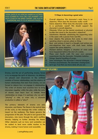 THE TASHA SMITH ACTOR’S WORKSHOP ! Page 3ISSUE 2
TASHA SMITH IS AN AFRICAN AMERICAN ACTRESS
WHO STARRED IN “WHY DID I GET MARRIED” AND
NOW STARS IN THE SERIES “EMPIRE”. SHE WAS IN
GABORONE, MAY 9-12, AT MOLAPO PIAZZA.
12 Steps to becoming a great actor
1. Overall objective: The character’s main focus is an
objective. What does the character really want?
2. Scene objective: What does the character really want
in a particular scene? This should support the
character’s overall objective.
3. Obstacle: What are the mental, emotional, or physical
hurdles that stand in the character’s objective?
4. Substitution: Mentally substituting the supporting actor
in the scene with a person from real life.
5. Inner objects: The pictures that come to mind when
speaking about a person, place or thing.
6. Beat and actions: A beat is a thought, and actions are
mini-objectives that occur with each beat. Actions
support the scene objective.
7. Moment before: Imagine a situation of what could
have happened before the start of a scene.
8. Place and fourth wall: Put your own personal
experiences into the character. Complete isolation.
9. Doings: Special handling of props.
10. Inner monologue: The character’s internal dialogue.
11. Previous circumstances: The character’s background.
12. Let it go: Trust that you have done all you can .
DRAMA AND PLAYING !
Drama, and the act of performing drama, forces
us to re-engage the spirit of discovery. As children,
we played and discovered. In the artificial
creation of human relationships, and the mimicry of
human relationships that stem from drama, we are
forced to relearn how we engage in relationships.
The writer of drama must examine how to bring
characters together within the plot, while the actor
of drama must learn how to imitate these
relationships on stage. It is perhaps why we call it
"playing" a role, or even why a dramatic
production is called a "play"!
The primary elements of drama are plot,
character, and theme. The theme is the central idea
of the work, or the message the writer wishes to
impart on the audience. The theme governs the
progression of the plot. The plot in turn governs the
characters, who move through the plot's conflicts,
thereby helping to further develop the theme.
Other elements such as irony and symbolism can
be added to lend more subtle touches to the
drama, making it more human and accessible.
( actinglifetips.com)
 