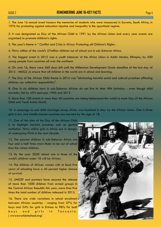 Page 4ISSUE 2 REMEMBERING JUNE 16-KEY FACTS
1. The June 16 annual event honours the memories of students who were massacred in Soweto, South Africa, in
1976 for protesting against education injustice and inequality in the apartheid regime.
2. It was designated as Day of the African Child in 1991 by the African Union and every year events are
organised to promote children's rights.
3. This year's theme is “ Conflict and Crisis in Africa: Protecting all Children's Rights .
4. Thirty million of the world's 57million children out of school are in sub-Saharan Africa.
5. The biggest event in 2015 was a youth takeover of the Africa Union in Addis Ababa, Ethiopia, by 500
young people from countries all over the continent.
6. On June 16, there were 560 days left until the Millennium Development Goals deadline of the last day of
2015 - MDG2 ,to ensure that all children in the world are in school and learning.
7. The Day of the African Child theme in 2014 was "eliminating harmful social and cultural practices affecting
children: our collective responsibility".
8. One in six children born in sub-Saharan African do not live to their fifth birthday - even though child
mortality fell by 45% between 1990 and 2012.
9. More than 100 events in more than 40 countries are being heldaround the world to mark Day of the African
Child and Youth Action Month.
10. A campaign to end child marriage across Africa was launched in May by the African Union. One in three
girls in low and middle-income countries are married by the age of 18.
11. One of the aims of the Day of the African Child
is to highlight harmful practices such as genital
mutilation. Thirty million girls in Africa are in danger
of undergoing FGM in the next decade.
12. The poorest children in sub-Saharan Africa are
four and a half times more likely to be out of school
than the richest children.
13. By the year 2050 almost one in three of the
world's children under 18 will be African.
14. The children of African women with at least five
years of schooling have a 40 percent higher chance
of survival.
15. UNICEF and partners have secured the release
of more than 1000 children from armed groups in
the Central African Republic this year, more than five
times the total number of children released in 2013.
16. There are wide variations in school enrolment
between African countries - ranging from 37% for
boys and 34% for girls in Eritrea to 98% for both
b o y s a n d g i r l s i n T a n z a n i a .
( wwwaworldatschool.org)
 