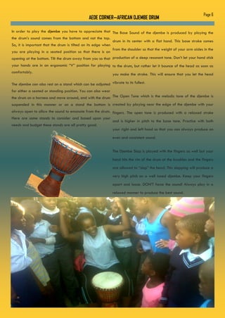 AEDE CORNER—AFRICAN DJEMBE DRUM
The Base Sound of the djembe is produced by playing the
drum in its center with a flat hand. This base stroke comes
from the shoulder so that the weight of your arm aides in the
production of a deep resonant tone. Don’t let your hand stick
to the drum, but rather let it bounce of the head as soon as
you make the stroke. This will ensure that you let the head
vibrate to its fullest.
The Open Tone which is the melodic tone of the djembe is
created by playing near the edge of the djembe with your
fingers. The open tone is produced with a relaxed stroke
and is higher in pitch to the base tone. Practice with both
your right and left hand so that you can always produce an
even and consistent sound.
The Djembe Slap is played with the fingers as well but your
hand hits the rim of the drum at the knuckles and the fingers
are allowed to “slap” the head. This slapping will produce a
very high pitch on a well tuned djembe. Keep your fingers
apart and loose. DON’T force the sound! Always play in a
relaxed manner to produce the best sound.
In order to play the djembe you have to appreciate that
the drum’s sound comes from the bottom and not the top.
So, it is important that the drum is tilted on its edge when
you are playing in a seated position so that there is an
opening at the bottom. Tilt the drum away from you so that
your hands are in an ergonomic “V” position for playing
comfortably.
The djembe can also rest on a stand which can be adjusted
for either a seated or standing position. You can also wear
the drum on a harness and move around, and with the drum
suspended in this manner or on a stand the bottom is
always open to allow the sound to emanate from the drum.
Here are some stands to consider and based upon your
needs and budget these stands are all pretty good.
Page 6
 