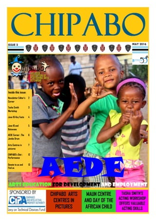 MAY 2016ISSUE 2
AEDEArts education for development and employment
Inside this issue:
Newsletter Editor’s
Corner
2
Tasha Smith
Workshop
3
June 16-Key Facts 4
June 16 and
Botswana
5
AEDE Corner : The
Jembe Drum
6
Arts Centres in
pictures
7
CHIPABO’s Diet :
Performance
12
Donate to us and
Find us
13
MAUN CENTRE
AND DAY OF THE
AFRICAN CHILD
CHIPABO ARTS
CENTRES IN
PICTURES
TASHA SMITH’S
ACTING WORKSHOP
OFFERS VALUABLE
ACTING SKILLS
 