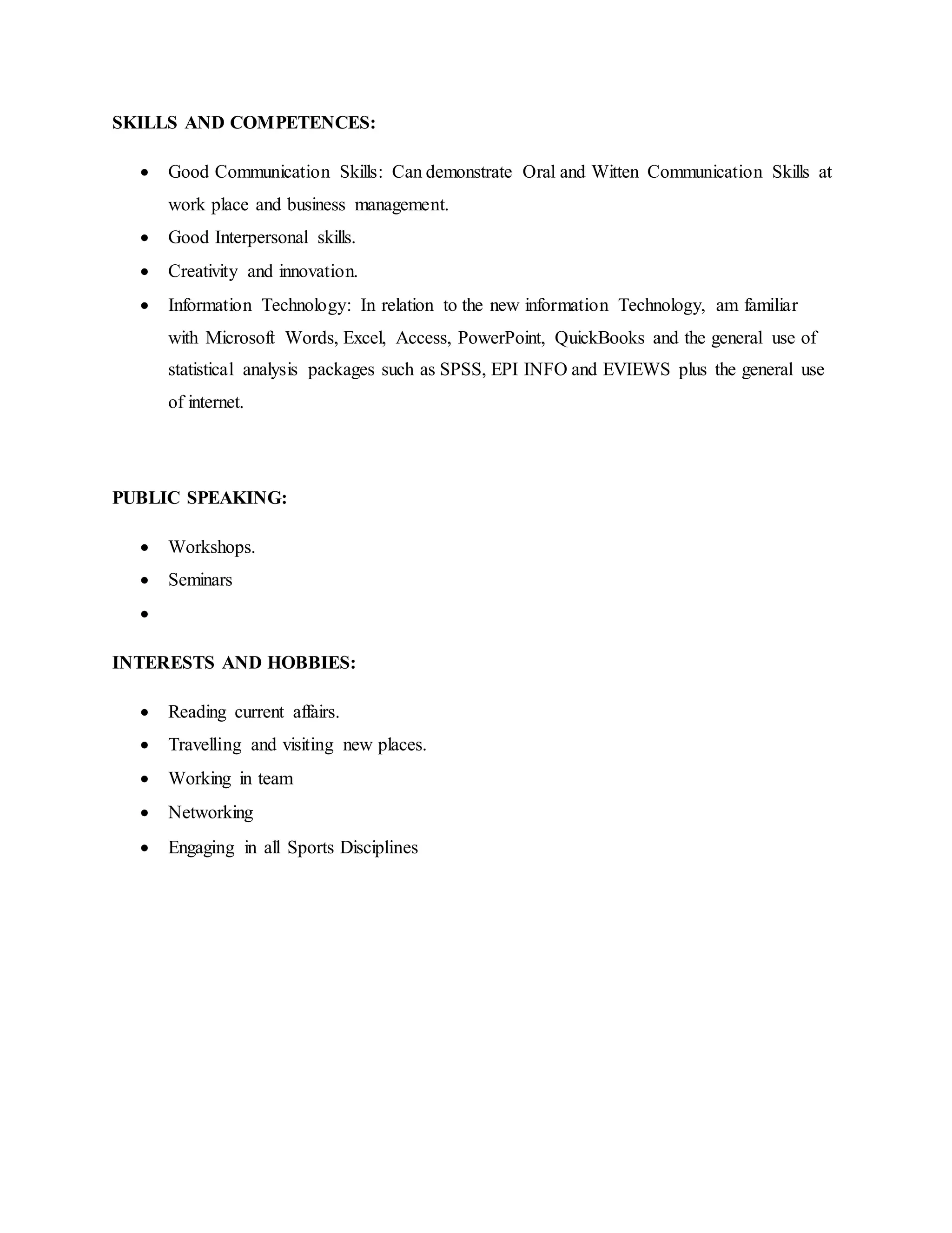 SKILLS AND COMPETENCES:
 Good Communication Skills: Can demonstrate Oral and Witten Communication Skills at
work place and business management.
 Good Interpersonal skills.
 Creativity and innovation.
 Information Technology: In relation to the new information Technology, am familiar
with Microsoft Words, Excel, Access, PowerPoint, QuickBooks and the general use of
statistical analysis packages such as SPSS, EPI INFO and EVIEWS plus the general use
of internet.
PUBLIC SPEAKING:
 Workshops.
 Seminars

INTERESTS AND HOBBIES:
 Reading current affairs.
 Travelling and visiting new places.
 Working in team
 Networking
 Engaging in all Sports Disciplines
 