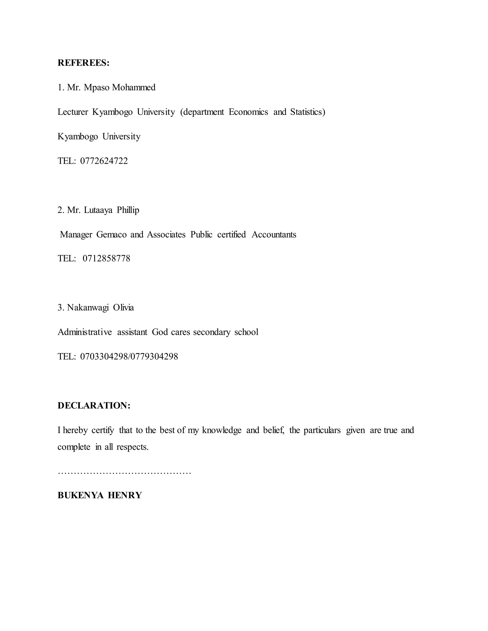 REFEREES:
1. Mr. Mpaso Mohammed
Lecturer Kyambogo University (department Economics and Statistics)
Kyambogo University
TEL: 0772624722
2. Mr. Lutaaya Phillip
Manager Gemaco and Associates Public certified Accountants
TEL: 0712858778
3. Nakanwagi Olivia
Administrative assistant God cares secondary school
TEL: 0703304298/0779304298
DECLARATION:
I hereby certify that to the best of my knowledge and belief, the particulars given are true and
complete in all respects.
……………………………………
BUKENYA HENRY
 