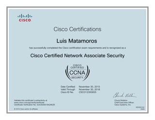 Cisco Certifications
Luis Matamoros
has successfully completed the Cisco certification exam requirements and is recognized as a
Cisco Certified Network Associate Security
Date Certified
Valid Through
Cisco ID No.
November 30, 2015
November 30, 2018
CSCO12393655
Validate this certificate's authenticity at
www.cisco.com/go/verifycertificate
Certificate Verification No. 424354061942AKZK
Chuck Robbins
Chief Executive Officer
Cisco Systems, Inc.
© 2016 Cisco and/or its affiliates
600263742
0309
 