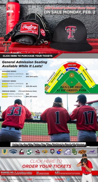 2015 Baseball Individual Game Tickets
ON SALE MONDAY, FEB. 2
CLICK HERE TO PURCHASE YOUR TICKETS
General Admission Seating
Available While It Lasts!
WEEKEND SERIES
GENERAL ADMISSION $12
FAMILY FOUR PACK $40 ($10 each)
WEEKDAY SERIES
GENERAL ADMISSION $5
FAMILY FOUR PACK $20 ($5 each)
PREMIUM SERIES
GENERAL ADMISSION $25
FAMILY FOUR PACK $44 ($11 each)
(TCU and Oklahoma State)
Join Us As We Take On The Nation’s Best At Home.
RANKED NO. 5 BY BASEBALL AMERICA
HIGHEST PRESEASON RANKING IN SCHOOL HISTORY
22
RETURNING PLAYERS
(5 position starters and 8 pitchers)
4,811
STADIUM RECORD REACHED LAST SEASON
CLICK HERE TO
ORDER YOUR TICKETS
SOLD OUT
SOLD OUT
CALL VISIT CONNECT806-742-TECH www.texastech.com @TTUTickets
 