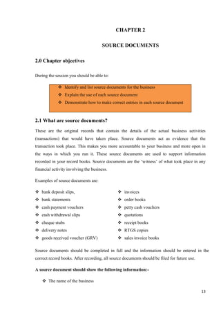 13
CHAPTER 2
SOURCE DOCUMENTS
2.0 Chapter objectives
During the session you should be able to:
 Identify and list source documents for the business
 Explain the use of each source document
 Demonstrate how to make correct entries in each source document
2.1 What are source documents?
These are the original records that contain the details of the actual business activities
(transactions) that would have taken place. Source documents act as evidence that the
transaction took place. This makes you more accountable to your business and more open in
the ways in which you run it. These source documents are used to support information
recorded in your record books. Source documents are the ‘witness’ of what took place in any
financial activity involving the business.
Examples of source documents are:
 bank deposit slips,
 bank statements
 cash payment vouchers
 cash withdrawal slips
 cheque stubs
 delivery notes
 goods received voucher (GRV)
 invoices
 order books
 petty cash vouchers
 quotations
 receipt books
 RTGS copies
 sales invoice books
Source documents should be completed in full and the information should be entered in the
correct record books. After recording, all source documents should be filed for future use.
A source document should show the following information:-
 The name of the business
 