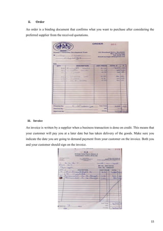15
ii. Order
An order is a binding document that confirms what you want to purchase after considering the
preferred supplier from the received quotations.
iii. Invoice
An invoice is written by a supplier when a business transaction is done on credit. This means that
your customer will pay you at a later date but has taken delivery of the goods. Make sure you
indicate the date you are going to demand payment from your customer on the invoice. Both you
and your customer should sign on the invoice.
 