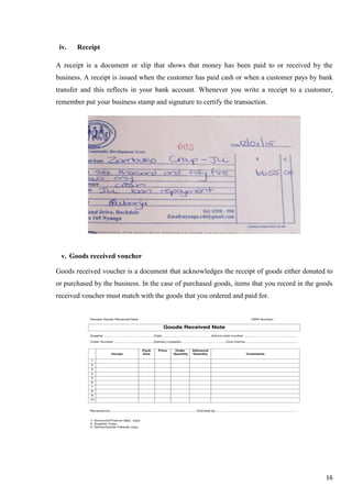 16
iv. Receipt
A receipt is a document or slip that shows that money has been paid to or received by the
business. A receipt is issued when the customer has paid cash or when a customer pays by bank
transfer and this reflects in your bank account. Whenever you write a receipt to a customer,
remember put your business stamp and signature to certify the transaction.
v. Goods received voucher
Goods received voucher is a document that acknowledges the receipt of goods either donated to
or purchased by the business. In the case of purchased goods, items that you record in the goods
received voucher must match with the goods that you ordered and paid for.
 