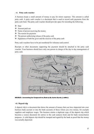 17
vi. Petty cash voucher
A business keeps a small amount of money to pay for minor expenses. This amount is called
petty cash. A petty cash voucher is a document that is used to record cash payments from the
petty cash fund. The petty cash voucher should provide space for recording the following:
 Date
 Amount paid out
 Name of person receiving the money
 The reason for payment.
 The person authorising release of the petty cash
 Signatures of both the giver and the receiver of the petty cash
Petty cash vouchers have to be pre-numbered for reference and control.
Receipts or other documents supporting the payment should be attached to the petty cash
voucher. Your business should have only one person in charge of the day to day management of
petty cash.
SOURCE: Accounting for Cooperatives; Book 5; By Anton Karsh ;( 1988:1)
vii. Deposit slip
A deposit slip is a document that shows the amount of money that you have deposited into your
business bank account or into the bank accounts of those whom you owe money, for example
suppliers and employee wages. The business retains a duplicate copy of the deposit slip which
becomes a source document for entries in the cash analysis book and for bank reconciliation
purposes. A valid deposit slip should be stamped and signed by the bank as proof that the money
was actually deposited.
 