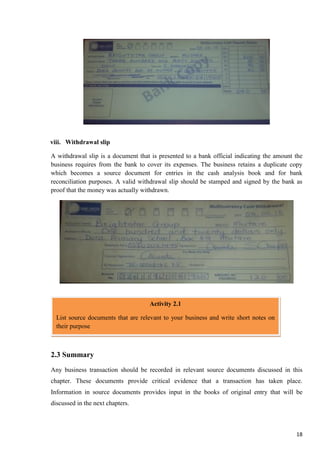 18
viii. Withdrawal slip
A withdrawal slip is a document that is presented to a bank official indicating the amount the
business requires from the bank to cover its expenses. The business retains a duplicate copy
which becomes a source document for entries in the cash analysis book and for bank
reconciliation purposes. A valid withdrawal slip should be stamped and signed by the bank as
proof that the money was actually withdrawn.
Activity:
2.3 Summary
Any business transaction should be recorded in relevant source documents discussed in this
chapter. These documents provide critical evidence that a transaction has taken place.
Information in source documents provides input in the books of original entry that will be
discussed in the next chapters.
Activity 2.1
List source documents that are relevant to your business and write short notes on
their purpose
 