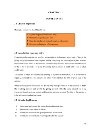 19
CHAPTER 3
DOUBLE ENTRY
3.0 Chapter objectives
During the session you should be able to:
 Explain the principle of double entry
 Outline the steps of double entry
 Make debit and credit entries from given information
 Demonstrate balancing off of accounts
3.1 Introduction to double entry
Every financial transaction has an effect on two sides of the business’ record books. There is the
giving side (credit) and the receiving side (debit). This giving and receiving takes place between
the accounts in the books of the business. Therefore every business transaction is recorded twice
in the books of accounts. For every debit entry there is always a credit entry. This is called
double entry.
An account is where the information referring to a particular transaction, be it an income or
expense, is entered into. The amounts can either be recorded on the debit or credit side of the
account.
When recording these transactions the double entry principle which is to be followed is; debit
the receiving account and credit the giving account with the same amount. In every
transaction there is a giving account and there is a receiving account. The title of the account is
to be written on top of each account.
3.2 Steps in double entry
i. Understand and explain the transaction that has taken place
ii. Identify the two accounts involved
iii. Identify the account that is giving and credit that account
iv. Identify the account that is receiving and debit that account
 