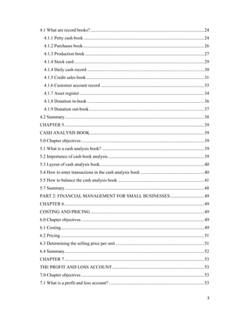 3
4.1 What are record books? ....................................................................................................24
4.1.1 Petty cash book ..........................................................................................................24
4.1.2 Purchases book...........................................................................................................26
4.1.3 Production book .........................................................................................................27
4.1.4 Stock card...................................................................................................................29
4.1.4 Daily cash record .......................................................................................................30
4.1.5 Credit sales book........................................................................................................31
4.1.6 Customer account record ...........................................................................................33
4.1.7 Asset register..............................................................................................................34
4.1.8 Donation in-book .......................................................................................................36
4.1.9 Donation out-book .....................................................................................................37
4.2 Summary...........................................................................................................................38
CHAPTER 5...........................................................................................................................39
CASH ANALYSIS BOOK.....................................................................................................39
5.0 Chapter objectives ............................................................................................................39
5.1 What is a cash analysis book? ..........................................................................................39
5.2 Importance of cash book analysis.....................................................................................39
5.3 Layout of cash analysis book............................................................................................40
5.4 How to enter transactions in the cash analysis book ........................................................40
5.5 How to balance the cash analysis book ............................................................................41
5.7 Summary...........................................................................................................................48
PART 2: FINANCIAL MANAGEMENT FOR SMALL BUSINESSES..............................49
CHAPTER 6...........................................................................................................................49
COSTING AND PRICING ....................................................................................................49
6.0 Chapter objectives ............................................................................................................49
6.1 Costing..............................................................................................................................49
6.2 Pricing...............................................................................................................................51
6.3 Determining the selling price per unit ..............................................................................51
6.4 Summary...........................................................................................................................52
CHAPTER 7...........................................................................................................................53
THE PROFIT AND LOSS ACCOUNT.................................................................................53
7.0 Chapter objectives ............................................................................................................53
7.1 What is a profit and loss account? ....................................................................................53
 