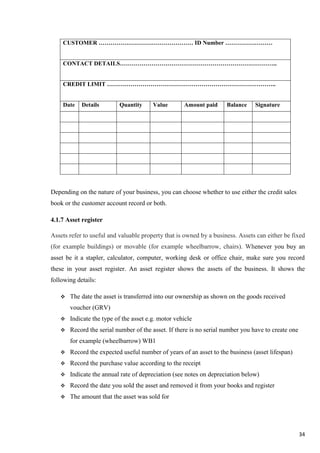 34
CUSTOMER ………………………………………… ID Number ……………………
CONTACT DETAILS……………………………………………………………………..
CREDIT LIMIT …………………………………………………………………………..
Date Details Quantity Value Amount paid Balance Signature
Depending on the nature of your business, you can choose whether to use either the credit sales
book or the customer account record or both.
4.1.7 Asset register
Assets refer to useful and valuable property that is owned by a business. Assets can either be fixed
(for example buildings) or movable (for example wheelbarrow, chairs). Whenever you buy an
asset be it a stapler, calculator, computer, working desk or office chair, make sure you record
these in your asset register. An asset register shows the assets of the business. It shows the
following details:
 The date the asset is transferred into our ownership as shown on the goods received
voucher (GRV)
 Indicate the type of the asset e.g. motor vehicle
 Record the serial number of the asset. If there is no serial number you have to create one
for example (wheelbarrow) WB1
 Record the expected useful number of years of an asset to the business (asset lifespan)
 Record the purchase value according to the receipt
 Indicate the annual rate of depreciation (see notes on depreciation below)
 Record the date you sold the asset and removed it from your books and register
 The amount that the asset was sold for
 