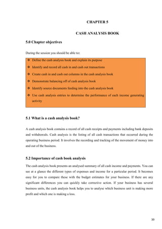 39
CHAPTER 5
CASH ANALYSIS BOOK
5.0 Chapter objectives
During the session you should be able to:
 Define the cash analysis book and explain its purpose
 Identify and record all cash in and cash out transactions
 Create cash in and cash out columns in the cash analysis book
 Demonstrate balancing off of cash analysis book
 Identify source documents feeding into the cash analysis book
 Use cash analysis entries to determine the performance of each income generating
activity
5.1 What is a cash analysis book?
A cash analysis book contains a record of all cash receipts and payments including bank deposits
and withdrawals. Cash analysis is the listing of all cash transactions that occurred during the
operating business period. It involves the recording and tracking of the movement of money into
and out of the business.
5.2 Importance of cash book analysis
The cash analysis book presents an analysed summary of all cash income and payments. You can
see at a glance the different types of expenses and income for a particular period. It becomes
easy for you to compare these with the budget estimates for your business. If there are any
significant differences you can quickly take corrective action. If your business has several
business units, the cash analysis book helps you to analyse which business unit is making more
profit and which one is making a loss.
 