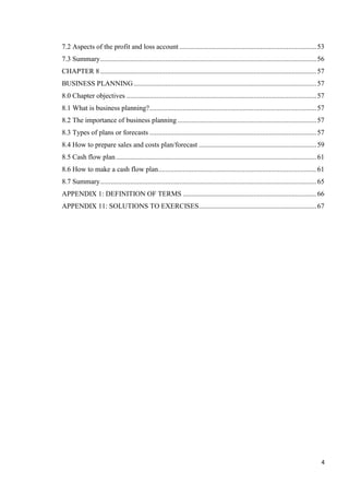 4
7.2 Aspects of the profit and loss account ..............................................................................53
7.3 Summary...........................................................................................................................56
CHAPTER 8...........................................................................................................................57
BUSINESS PLANNING........................................................................................................57
8.0 Chapter objectives ............................................................................................................57
8.1 What is business planning?...............................................................................................57
8.2 The importance of business planning ...............................................................................57
8.3 Types of plans or forecasts ...............................................................................................57
8.4 How to prepare sales and costs plan/forecast ...................................................................59
8.5 Cash flow plan ..................................................................................................................61
8.6 How to make a cash flow plan..........................................................................................61
8.7 Summary...........................................................................................................................65
APPENDIX 1: DEFINITION OF TERMS ............................................................................66
APPENDIX 11: SOLUTIONS TO EXERCISES...................................................................67
 