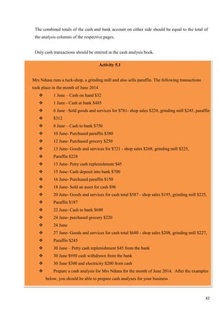 42
The combined totals of the cash and bank account on either side should be equal to the total of
the analysis columns of the respective pages.
Only cash transactions should be entered in the cash analysis book.
Activity 5.1
Mrs Nduna runs a tuck-shop, a grinding mill and also sells paraffin. The following transactions
took place in the month of June 2014
 1 June – Cash on hand $32
 1 June - Cash at bank $485
 6 June –Sold goods and services for $781- shop sales $224, grinding mill $245, paraffin
 $312
 8 June – Cash to bank $750
 10 June- Purchased paraffin $380
 12 June- Purchased grocery $250
 13 June- Goods and services for $721 - shop sales $268, grinding mill $225,
 Paraffin $228
 13 June- Petty cash replenishment $45
 15 June- Cash deposit into bank $700
 16 June- Purchased paraffin $150
 18 June- Sold an asset for cash $96
 20 June- Goods and services for cash total $587 - shop sales $195, grinding mill $225,
 Paraffin $187
 22 June- Cash to bank $680
 24 June- purchased grocery $220
 24 June
 27 June- Goods and services for cash total $680 - shop sales $208, grinding mill $227,
 Paraffin $245
 30 June – Petty cash replenishment $45 from the bank
 30 June $950 cash withdrawn from the bank
 30 June $300 and electricity $200 from cash
 Prepare a cash analysis for Mrs Nduna for the month of June 2014. After the examples
below, you should be able to prepare cash analyses for your business
 