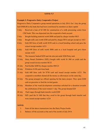 47
Activity 5.3
Example 2: Progressive Dairy Cooperative Project
Progressive Dairy Cooperative group started operations in July 2014. On 1 July the group
had $5000.00 in the bank that had been contributed by members as share capital
2 July Received a loan of $2 000 for construction of a milk processing centre from
CBZ bank. This was deposited into the cooperative bank account
3 July Bought building material worth $600 and paid by cheque number 0015
3 July Bought milk cans worth $300 and paid by cheque 0016 and got receipt no 1023
4 July Sold 200 litres of milk worth $250 cash to a local boarding school and gave the
school receipt number A221
6 July Sold 640 litres of milk worth $800 cash to a local hospital and gave them
receipt A222
7 July The treasurer banked $450 and she also put aside $200 Petty cash
15 July Dairy Board Zimbabwe (DZL) bought milk worth $1 000 on credit and the
group issued invoice number B125.
18 July Paid builder $200 by cheque number 000121
20 July Withdrew $150 cash from bank
21 July Sold 600 litres milk for $750 cash and issued receipt number A223. The
cooperative members shared all the money as allowances on the same day.
23 July The group arranged an official opening for the dairy project. They spent $200
cash on groceries to feed the invited guests
24 July Members of the ward development committee solicited for a donation towards
the celebrations of the rural women’s’ day. The group donated $20
28 July Paid wages through bank transfer worth $300
30 July DZL paid the $1 000 that they owed to the group through bank transfer and
were issued receipt number A224
Activity
1. Enter all the above transactions into the Dairy Project books
2. Balance off the accounts at the end of the month of July 2014
 
